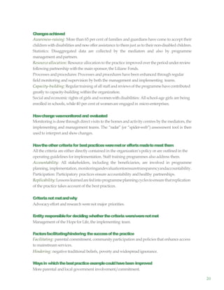 20
Changesachieved
Awareness-raising: More than 65 per cent of families and guardians have come to accept their
children withdisabilities and nowoffer assistance to them just as to their non-disabled children.
Statistics: Disaggregated data are collected by the mediators and also by programme
management andpartners.
Resource allocation: Resource allocation to the practice improvedover the period underreview
following partnership withthe main sponsor,the Liliane Fonds.
Processes and procedures: Processes and procedures have been enhanced through regular
fieldmonitoring and supervision by both the management and implementing teams.
Capacity-building: Regulartraining of all staffandreviewsof the programmehavecontributed
greatly to capacity-building within the organization.
Social and economic rights of girls and womenwith disabilities: All school-age girls are being
enrolled in schools, while40 per cent of womenare engaged in micro-enterprises.
Howchangewasmonitoredand evaluated
Monitoring is done through direct visits to the homes andactivity centres by the mediators, the
implementing and management teams. The “radar” (or “spider-web”) assessment tool is then
used to interpret and showchanges.
Howtheothercriteriafor bestpracticesweremetor effortsmadetomeetthem
All the criteria are either directly contained in the organization’s policy or are outlined in the
operating guidelines for implementation. Staff training programmes also address them.
Accountability: All stakeholders, including the beneficiaries, are involved in programme
planning, implementation, monitoringandevaluationtoensuretransparencyandaccountability.
Participation: Participatory practices ensure accountability and healthy partnerships.
Replicability:Lessonslearnedarefedintoprogrammeplanningcyclestoensurethatreplication
of the practice takes account of the best practices.
Criterianotmetandwhy
Advocacyeffort and research werenot major priorities.
Entity responsiblefor deciding whetherthecriteriawere/werenotmet
Management of the Hope for Life, the implementing team.
Factorsfacilitating/hindering thesuccessofthepractice
Facilitating: parental commitment, communityparticipation and policies that enhance access
to mainstream services.
Hindering: negative traditional beliefs, poverty and widespread ignorance.
Waysin whichthebestpracticeexamplecouldhavebeen improved
More parental and local government involvement/commitment.
 