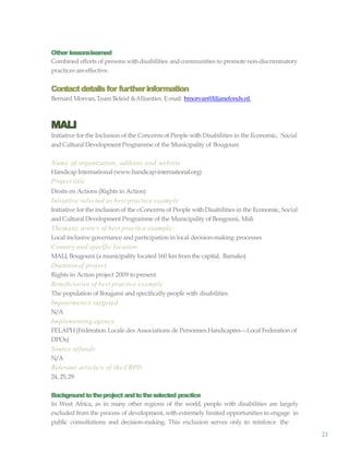 21
Other lessonslearned
Combined efforts of persons withdisabilities and communities to promote non-discriminatory
practices areeffective.
Contactdetailsfor furtherinformation
Bernard Morvan,Team Beleid &Allianties. E-mail: bmorvan@lilianefonds.nl.
MALI
Initiative for the Inclusion of the Concerns of People withDisabilities in the Economic, Social
and Cultural Development Programme of the Municipality of Bougouni
Name of organization, address and website
HandicapInternational (www.handicap-international.org)
Project title
Droits en Actions (Rights in Action)
Initiative selected as best practice example
Initiative for the inclusion of the cConcerns of People withDisabilities in the Economic, Social
and Cultural Development Programme of the Municipality of Bougouni, Mali
Thematic area/s of best practice example:
Local inclusive governance and participation in local decision-making processes
Country and specific location
MALI, Bougouni (a municipality located 160 km from the capital, Bamako)
Durationof project
Rights in Action project 2009 topresent
Beneficiaries of best practice example
The population of Bougami and specifically people with disabilities
Impairment/s targeted
N/A
Implementing agency
FELAPH(Fédération Locale des Associations de Personnes Handicapées—Local Federation of
DPOs)
Source offunds
N/A
Relevant article/s of the CRPD
24, 25,29
Backgroundtotheproject andtotheselected practice
In West Africa, as in many other regions of the world, people with disabilities are largely
excluded from the process of development, with extremely limited opportunities to engage in
public consultations and decision-making. This exclusion serves only to reinforce the
 