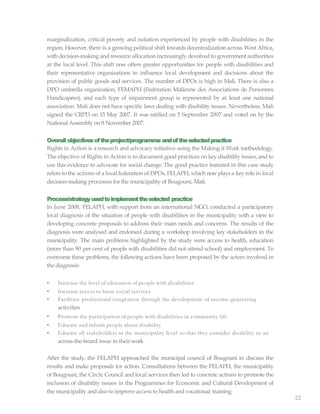 22
marginalization, critical poverty and isolation experienced by people with disabilities in the
region. However, there is a growing political shift towards decentralization across West Africa,
with decision-making and resource allocation increasingly devolved to government authorities
at the local level. This shift now offers greater opportunities for people with disabilities and
their representative organizations to influence local development and decisions about the
provision of public goods and services. The number of DPOs is high in Mali. There is also a
DPO umbrella organization, FEMAPH (Fédération Malienne des Associations de Personnes
Handicapées), and each type of impairment group is represented by at least one national
association. Mali does not have specific laws dealing with disability issues. Nevertheless, Mali
signed the CRPD on 15 May 2007. It was ratified on 5 September 2007 and voted on by the
National Assembly on 8 November 2007.
Overallobjectivesoftheproject/programme andoftheselectedpractice
Rights in Action is a research and advocacy initiative using the Making it Work methodology.
The objective of Rights in Action is to document good practices on key disability issues, and to
use this evidence to advocate for social change. The good practice featured in this case study
refers to the actions of a local federation of DPOs, FELAPH, which nowplays a key role in local
decision-making processes for the municipality of Bougouni, Mali.
Process/strategyusedtoimplementtheselected practice
In June 2008, FELAPH, with support from an international NGO, conducted a participatory
local diagnosis of the situation of people with disabilities in the municipality with a view to
developing concrete proposals to address their main needs and concerns. The results of the
diagnosis were analysed and endorsed during a workshop involving key stakeholders in the
municipality. The main problems highlighted by the study were access to health, education
(more than 90 per cent of people with disabilities did not attend school) and employment. To
overcome these problems, the following actions have been proposed by the actors involved in
thediagnosis:
• Increase the level of education of people with disabilities
• Increase access to basic social services
• Facilitate professional integration through the development of income-generating
activities
• Promote the participation of people with disabilities in community life
• Educate and inform people about disability
• Educate all stakeholders at the municipality level so that they consider disability as an
across-the-board issue in theirwork
After the study, the FELAPH approached the municipal council of Bougouni to discuss the
results and make proposals for action. Consultations between the FELAPH, the municipality
of Bougouni, the Circle Council and local services then led to concrete actions to promote the
inclusion of disability issues in the Programmes for Economic and Cultural Development of
the municipality and also to improve access to health and vocational training.
 