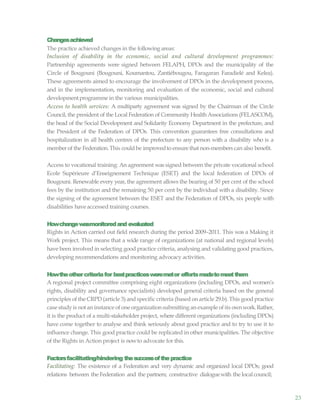 23
Changesachieved
The practice achieved changes in the following areas:
Inclusion of disability in the economic, social and cultural development programmes:
Partnership agreements were signed between FELAPH, DPOs and the municipality of the
Circle of Bougouni (Bougouni, Koumantou, Zantiébougou, Faragaran Faradielé and Kelea).
These agreements aimed to encourage the involvement of DPOs in the development process,
and in the implementation, monitoring and evaluation of the economic, social and cultural
developmentprogramme in the various municipalities.
Access to health services: A multiparty agreement was signed by the Chairman of the Circle
Council, the president of the Local Federation of Community Health Associations (FELASCOM),
the head of the Social Development and Solidarity Economy Department in the prefecture, and
the President of the Federation of DPOs. This convention guarantees free consultations and
hospitalization in all health centres of the prefecture to any person with a disability who is a
memberof the Federation.This could be improvedto ensure that non-members can also benefit.
Access to vocational training: An agreement was signed between the private vocational school
Ecole Supérieure d’Enseignement Technique (ESET) and the local federation of DPOs of
Bougouni. Renewable every year, the agreement allows the bearing of 50 per cent of the school
fees by the institution and the remaining 50 per cent by the individual with a disability. Since
the signing of the agreement between the ESET and the Federation of DPOs, six people with
disabilities have accessed training courses.
Howchangewasmonitoredand evaluated
Rights in Action carried out field research during the period 2009–2011. This was a Making it
Work project. This means that a wide range of organizations (at national and regional levels)
have been involved in selecting good practice criteria, analysing and validating good practices,
developing recommendations and monitoring advocacy activities.
Howtheothercriteriafor bestpracticesweremetor effortsmadetomeetthem
A regional project committee comprising eight organizations (including DPOs, and women’s
rights, disability and governance specialists) developed general criteria based on the general
principles of the CRPD(article 3) andspecific criteria (based on article 29.b). This good practice
case study is not an instance of one organization submitting an example of its ownwork.Rather,
it is the product of a multi-stakeholder project, where different organizations (including DPOs)
have come together to analyse and think seriously about good practice and to try to use it to
influence change. This good practice could be replicated in other municipalities. The objective
of the Rights in Action project is nowto advocate for this.
Factorsfacilitating/hindering thesuccessofthepractice
Facilitating: The existence of a Federation and very dynamic and organized local DPOs; good
relations between the Federation and the partners; constructive dialoguewith the local council;
 