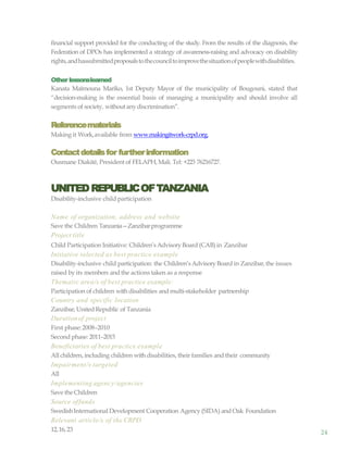 24
financial support provided for the conducting of the study. From the results of the diagnosis, the
Federation of DPOs has implemented a strategy of awareness-raising and advocacy on disability
rights,andhassubmittedproposalstothecounciltoimprovethesituationofpeoplewithdisabilities.
Other lessonslearned
Kanata Maïmouna Mariko, 1st Deputy Mayor of the municipality of Bougouni, stated that
“decision-making is the essential basis of managing a municipality and should involve all
segments of society, withoutanydiscrimination”.
Referencematerials
Making it Work,available from www.makingitwork-crpd.org.
Contactdetailsfor furtherinformation
Ousmane Diakité, President of FELAPH, Mali. Tel: +223 76216727.
UNITEDREPUBLICOFTANZANIA
Disability-inclusive child participation
Name of organization, address and website
Save the Children Tanzania—Zanzibarprogramme
Project title
Child Participation Initiative: Children’sAdvisoryBoard (CAB) in Zanzibar
Initiative selected as best practice example
Disability-inclusive child participation: the Children’sAdvisoryBoard in Zanzibar,the issues
raised by its members and the actions taken as a response
Thematic area/s of best practice example:
Participation of children with disabilities and multi-stakeholder partnership
Country and specific location
Zanzibar,United Republic of Tanzania
Durationof project
First phase:2008–2010
Second phase: 2011–2015
Beneficiaries of best practice example
All children, including children with disabilities, their families and their community
Impairment/s targeted
All
Implementing agency/agencies
Save theChildren
Source offunds
SwedishInternational Development Cooperation Agency (SIDA) and Oak Foundation
Relevant article/s of the CRPD
12,16,23
 