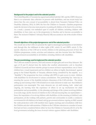 25
Backgroundtotheproject andtotheselected practice
The UnitedRepublic of Tanzania has signed andratifiedboth the CRC andthe CRPD.However,
there is no systematic data collection on persons with disabilities, and one recent study has
shown how the core concept of accountability is absent from Tanzania’s National Policy on
Disability (Aldersey, 2011). In 2009, the Save the Children in Tanzania—Zanzibar programme
made the decision to become more proactive in putting all children at the heart of its activities.
As a result, a journey was embarked upon to enable all children, including children with
disabilities, to have more say in the programme in Zanzibar and to become accountable to
them. The inclusive Children’s Advisory Board (CAB) was created as one of the results of these
efforts.
Overallobjectivesoftheproject/programme andoftheselectedpractice
The overall aim of the CAB is to promote the right to meaningful participation of all children
and, through this, the fulfilment of other rights (CRC, article 12, and CRPD, article 7). The
specific objectives of the CAB are to involve children in the planning processes of Save the
Children programmes, events, activities and initiatives, and also increase Save the Children
and government accountability to all children, including children with disabilities.
Theprocess/strategy usedtoimplementtheselected practice
The CAB was created in January 2010 and consists of eight girls and seven boys between the
ages of 12 and 17, elected from the shehia (the smallest administrative unit in Zanzibar)
Children’s Councils and from minority groups to ensure inclusive representation: one of these
children has a visual impairment and two children are albino (a highly discriminated against
group in the United Republic of Tanzania, albinism being considered by the majority as a
“disability”). The programme has been working with DPOs to gain access to more children
with disabilities for involvement in various consultations. This partnership has been key in
ensuring the success of the disability-inclusive dimension of the CAB activities. The initial
setting-up and running of the CAB included seven main elements to make sure that children’s
participation was meaningful. The main elements are: (a) staff training, both initial and
ongoing, (b) learning from the experience of others to set up mechanisms for child
participation and accountability, (c) the planning and design of the system involving children
at an early stage, (d) the election of children to the CAB and ensuring they are representative—
hence the importance of involving children with disabilities, (e) the ensuring of children’s safe
participation, (f) the working with partners, parents and communities to enable a conducive
environment for all children to be heard, and (g) government relations: signing an MoU around
the wider protection work. CAB members have regular meetings and consultations with Save
the Children andalso withministries. Children in the CAB drewattention to a number of issues
that had not been considered before either by Save the Children in Tanzania (SCiT) or by the
local government,including the issue of sexual violence against children with disabilities.
 
