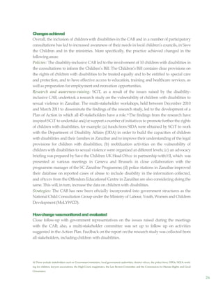 26
Changesachieved
Overall, the inclusion of children with disabilities in the CAB and in a number of participatory
consultations has led to increased awareness of their needs in local children’s councils, in Save
the Children and in the ministries. More specifically, the practice achieved changed in the
followingareas:
Policies: The disability-inclusive CAB led to the involvement of 10 children with disabilities in
the consultations to inform the Children’s Bill. The Children’s Bill contains clear provisions on
the rights of children with disabilities to be treated equally and to be entitled to special care
and protection, and to have effective access to education, training and healthcare services, as
wellas preparation for employment and recreation opportunities.
Research and awareness-raising: SCiT, as a result of the issues raised by the disability-
inclusive CAB, undertook a research study on the vulnerability of children with disabilities to
sexual violence in Zanzibar. The multi-stakeholder workshops, held between December 2010
and March 2011 to disseminate the findings of the research study, led to the development of a
Plan of Action in which all 45 stakeholders have a role.16The findings from the research have
inspired SCiT to undertake and/orsupport a number of initiatives to promote further the rights
of children with disabilities, for example: (a) funds from SIDA were obtained by SCiT to work
with the Department of Disability Affairs (DDA) in order to build the capacities of children
with disabilities and their families in Zanzibar and to improve their understanding of the legal
provisions for children with disabilities; (b) mobilization activities on the vulnerability of
children with disabilities to sexual violence were organized at different levels; (c) an advocacy
briefing was prepared by Save the Children UK Head Oftce in partnership with HI, which was
presented at various meetings in Geneva and Brussels in close collaboration with the
programme manager of the SC Zanzibar Programme; (d) police stations in Zanzibar improved
their database on reported cases of abuse to include disability in the information collected,
and oftcers from the Offenders Educational Centre in Zanzibar are also considering doing the
same. This will,in turn, increase the data on children with disabilities.
Strategies: The CAB has now been oftcially incorporated into government structures as the
National Child Consultation Group under the Ministry of Labour, Youth, Women and Children
Development(MoLYWCD).
Howchangewasmonitoredand evaluated
Close follow-up with government representatives on the issues raised during the meetings
with the CAB; also, a multi-stakeholder committee was set up to follow up on activities
suggested in the Action Plan. Feedback on the report on the research study was collected from
all stakeholders, including children with disabilities.
16 These include stakeholders such as Government ministries, local government authorities, district oftces, the police force, DPOs, NGOs work-
ing for children, lawyers associations, the High Court, magistrates, the Law Review Committee and the Commission for Human Rights and Good
Governance.
 