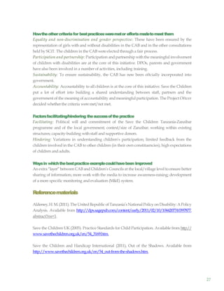 27
Howtheothercriteriafor bestpracticesweremetor effortsmadetomeetthem
Equality and non-discrimination and gender perspective: These have been ensured by the
representation of girls with and without disabilities in the CAB and in the other consultations
heldby SCiT. The children in the CAB wereelected through a fair process.
Participation and partnership: Participation and partnership with the meaningful involvement
of children with disabilities are at the core of this initiative. DPOs, parents and government
have also been involved in a number of activities, including training.
Sustainability: To ensure sustainability, the CAB has now been oftcially incorporated into
government.
Accountability: Accountability to all children is at the core of this initiative. Save the Children
put a lot of effort into building a shared understanding between staff, partners and the
government of the meaning of accountability and meaningful participation. The Project Oftcer
decided whetherthe criteria weremet/not met.
Factorsfacilitating/hindering thesuccessofthepractice
Facilitating: Political will and commitment of the Save the Children Tanzania-Zanzibar
programme and of the local government; context/size of Zanzibar; working within existing
structures; capacity-building withstaff and supportive donors.
Hindering: Variations in understanding children’s participation; limited feedback from the
children involved in the CAB to other children (in their own constituencies); high expectations
of children andadults.
Waysin whichthebestpracticeexamplecouldhavebeen improved
An extra “layer”between CAB and Children’s Councils at the local/village level to ensure better
sharing of information; more work with the media to increase awareness-raising; development
of a more specific monitoring and evaluation (M&E) system.
Referencematerials
Aldersey,H.M.(2011).The UnitedRepublic of Tanzania’sNational Policy on Disability: APolicy
Analysis. Available from http://dps.sagepub.com/content/early/2011/02/10/1044207310397877.
abstract?rss=1.
Save the Children UK (2005). Practice Standards for Child Participation. Available from http://
www.savethechildren.org.uk/en/54_3169.htm.
Save the Children and Handicap International (2011), Out of the Shadows. Available from
http://www.savethechildren.org.uk/en/54_out-from-the-shadows.htm.
 