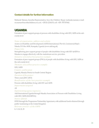 28
Contactdetailsfor furtherinformation
Mubarak Maman,Zanzibar Representative, Save the Children. Skype: mubarak.maman;e-mail:
m.maman@savethechildren.or.tz;tel.: +25524 2234153; cell: +255 787357042.
UGANDA
Formation of peer support groupsof persons with disabilities living withHIV/AIDS at the sub-
countylevel
Name of organization, address and website
Action on Disability and Development (ADD)International, Plot 4A,Commercial Road—
Ntinda,P.O.Box 9658, Kampala,Uganda (www.add.org.uk)
Project title
Strengthening peer support groups of people with disabilities living withHIV &AIDS in
Masakato engage effectively withthe mainstream service providers
Initiative selected as best practice example
Formation of peer support groups (PSGs) of people with disabilities living with HIV/AIDS at
the sub-countylevel
Thematic area of best practice example:
HIV/AIDS
Country and location
Uganda, MasakaDistrict in South Central Region
Duration of the project
Three years(2011–2013)
Beneficiaries of the best practice example
Persons withdisabilities living with HIV and AIDS
Impairments targeted
All
Implementing agency/agencies
AddInternational Ugandathrough MasakaAssociation of Persons withDisabilities Living
withHIV/AIDS(MADIPHA)
Source offunds
DFID through the Programme PartnershipAgreement,withadditional fundsobtainedthrough
public fundraising in the United Kingdom
Relevant article/s of the CRPD
8, 9, 10, 21, 25
 