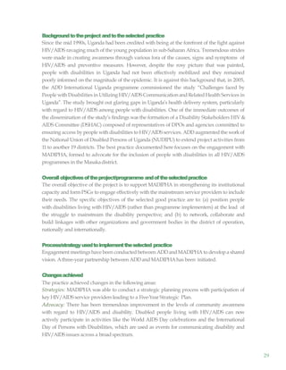 29
Backgroundtotheproject andtotheselected practice
Since the mid 1990s, Uganda had been credited with being at the forefront of the fight against
HIV/AIDS ravaging much of the young population in sub-Saharan Africa. Tremendous strides
were made in creating awareness through various fora of the causes, signs and symptoms of
HIV/AIDS and preventive measures. However, despite the rosy picture that was painted,
people with disabilities in Uganda had not been effectively mobilized and they remained
poorly informed on the magnitude of the epidemic. It is against this background that, in 2005,
the ADD International Uganda programme commissioned the study “Challenges faced by
People withDisabilities in Utilizing HIV/AIDSCommunication and Related Health Services in
Uganda”. The study brought out glaring gaps in Uganda’s health delivery system, particularly
with regard to HIV/AIDS among people with disabilities. One of the immediate outcomes of
the dissemination of the study’s findings was the formation of a Disability Stakeholders HIV &
AIDS Committee (DSHAC) composed of representatives of DPOs and agencies committed to
ensuring access by people with disabilities to HIV/AIDS services. ADD augmented the workof
the National Union of Disabled Persons of Uganda (NUDIPU) to extend project activities from
11 to another 19 districts. The best practice documented here focuses on the engagement with
MADIPHA, formed to advocate for the inclusion of people with disabilities in all HIV/AIDS
programmes in the Masakadistrict.
Overallobjectivesoftheproject/programme andoftheselectedpractice
The overall objective of the project is to support MADIPHA in strengthening its institutional
capacity and form PSGs to engage effectively with the mainstream service providers to include
their needs. The specific objectives of the selected good practice are to: (a) position people
with disabilities living with HIV/AIDS (rather than programme implementers) at the lead of
the struggle to mainstream the disability perspective; and (b) to network, collaborate and
build linkages with other organizations and government bodies in the district of operation,
nationally and internationally.
Process/strategyusedtoimplementtheselected practice
Engagement meetings have been conducted between ADDandMADIPHA to develop a shared
vision. Athree-year partnership between ADDand MADIPHAhas been initiated.
Changesachieved
The practice achieved changes in the following areas:
Strategies: MADIPHA was able to conduct a strategic planning process with participation of
key HIV/AIDS service providers leading to a Five-Year Strategic Plan.
Advocacy: There has been tremendous improvement in the levels of community awareness
with regard to HIV/AIDS and disability. Disabled people living with HIV/AIDS can now
actively participate in activities like the World AIDS Day celebrations and the International
Day of Persons with Disabilities, which are used as events for communicating disability and
HIV/AIDS issues across a broadspectrum.
 