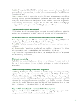 30
Statistics: Through the PSGs, MADIPHA is able to capture and store information about their
members. This is incorporated into the work of other service providers like The AIDS Support
Organization (TASO).
Capacity-building: With the intervention of ADD, MADIPHA has established a well-defined
leadership, has clear governance, management systems and structures in place, has plans that
clearly show their vision, mission and objectives and has exhibited adherence to the principles
of accountability, transparency and integrity. This is manifest in the ability of disabled people
to engage relevant service providers in articulating their issues and concerns.
Howchangewasmonitoredand evaluated
ADD conducts periodic monitoring visits to assess the progress of work in light of planned
activities and to drawlessons. “Stories of Change”are collected from MADIPHA members.
Howtheothercriteriafor bestpracticesweremetor effortsmadetomeetthem
Partnership and participation: ADDuses a partnership-led strategy, workingwith DPOs and
withthe slogan “Working withDisabled People for Positive Change”.
Accessibility: Advocacy campaigns for accessible physical environment and information are
conducted.
Non-discrimination: The project targets all people with disabilities irrespective of their culture,
religion or disability; it is spearheadedby people withdisabilities themselves.
Gender: ADD policy stipulates that a 50 per cent level of male/female, disabled/non-disabled
staff should alwaysbe maintained.
Criterianotmetandwhy
Replicability and sustainability have not yet been met, partly because the project is still in its
first year of implementation. However, strategies are in place to ensure their progressive
achievement.
Factorsfacilitating/hindering thesuccessofthepractice
Facilitating: Building on existing structures of disabled people and scaling up existing
experience: the lessons and successes of some of the previous work of ADD with districts like
Katakwi and Kamuli in the area of HIV/AIDS did provide benchmarks; collaborating with
others stakeholders like NUDIPU; comprehensive support (financial and technical) from ADD;
building on the enormous advocacy successes realized by the disability movement in Uganda.
Hindering: The MADIPHA coverage area comprises only 5 sub-counties out of the 23 in the
district; the MADIPHASecretariat is manned by only one staff member.
Waysin whichthebestpracticeexamplecouldhavebeen improved
Exposure visits by members of MADIPHA to other peer support groups; support for the
emergence of more PSGs to lead to a national umbrella organization.
 