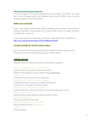 31
Other lessonslearnedfromtheprocess
As a local saying goes “The person wearing the shoe knows where the stone hurts.” This means
that it is key to support people with disabilities living with HIV/AIDS to take the lead in
bringing to light the issues affectingthem.
Referencematerials
Action on Development and Disability (2008). Challenges faced by People with Disabilities in
Utilising HIV&AIDS Communication and Accessing Health Services in Uganda. November.
Availableat the country oftce.
Action on Development and Disability. International AnnualReport 2010. Availablefrom
http://www.add.org.uk/downloads/ADD-annualReport-2010.pdf.
Contactdetailsfor furtherinformation
Baraza Deusdedit, Monitoring &EvaluationOftcer, ADDInternational, UgandaCountry
Programme.E-mail: baradeus@adduganda.org; tel.: +256414 531446.
ZIMBABWE
Disability-Inclusive LivelihoodsProtection and Promotion Programme
Name of organization, address and website
Catholic Agency for Overseas Development (CAFOD)
4 Duthie Avenue,Belgravia, Harare, Zimbabwe (www.cafod.org.uk)
Project title
LivelihoodsProtection and Promotion Programme
Initiatives selected as best practice examples
1.Disability advocacy/awareness in livelihoods programmes
2. Promotion of accessibility (built environment)
Thematic area/s of best practice example:
health; rehabilitation and income generation activities and agriculture recovery
Country/specific location
Zimbabwe (Binga District, BulawayoUrban and Mutare Urban)
Duration of the project
Three-year programme to June 2011
Beneficiaries of best practice example
Binga and BulawayoUrban Impairment/s
targeted
Physical disability
 