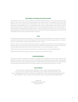 2
DEPARTMENTOF ECONOMIC AND SOCIAL AFFAIRS
The Department of Economic and Social Affairs of the United Nations Secretariat is a vital interface between global
policies in the economic, social and environmental spheres and national action. The Department works in three main
interlinked areas: (i) it compiles, generates and analyses a wide range of economic, social and environmental data and
information on which Member States of the United Nations draw to review common problems and to take stock of policy
options; (ii) it facilitates the negotiations of Member States in many intergovernmental bodies on joint courses of action to
address ongoing or emerging global challenges; and (iii) it advises interested Governments on the ways and means of
translating policy frameworks developed in United Nations conferences and summits into programmes at the country level
and, through technical assistance, helps build national capacities.
NOTE
The designations employed and the presentation of the material in the present publication do not imply the expression of
any opinion whatsoever on the part of the Secretariat of the United Nations concerning the legal status of any country or
territory or of its authorities, or concerning the delimitations of its frontiers.
The term “country” as used in the text of this review also refers, as appropriate, to territories or areas. The designations of
country groups in the text and the tables are intended solely for statistical or analytical convenience and do not necessarily
express a judgement about the stage reached by a particular country or area in the development process.
Mention of the names of firms and commercial products does not imply the endorsement of the United Nations.
Symbols of United Nations documents are composed of capital letters combined with figures.
ACKNOWLEDGEMENTS
The present document was prepared by Dr Rachele Tardi Forgacs and is a collaborative effort by all the colleagues who
submitted case studies as well as the many dedicated individuals who provided information and material. These included
individuals from Governments, United Nations agencies, Disabled Persons Organizations (DPOs), local and international
non-governmental organizations (NGOs), and networks, disability advocates and experts from around the world.
PHOTOCREDITS
Cover “Tree House” by Debbie Allaire |WHO Photo Contest “Images of Health and Disability 2007”
Page 1, “Easy access” by Arthur Calasans |WHO Photo Contest “Images of Health and Disability 2005”
Page 4 “Looking ahead uncertain future” by Maria Cierna |WHO Photo Contest “Images of Health and Disability 2007”
Page 9, “Welded” to workby Serge Corrieras |WHO Photo Contest “Images of Health and Disability 2005”
ST/ESA/346
Copyright ©United Nations,2011
All rightsreserved
 