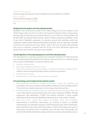 32
Implementing agencies
Caritas Hwangeand National Council of Disabled Persons of Zimbabwe (NCDPZ)
Source offunds
Protracted Relief Programme (PRP)
Relevant article/s of the CRPD
4,9
Backgroundtotheproject andtotheselected practice
Zimbabwe is the sixth poorest country in the world, ranking 58 out of 84 countries on the
Global Hunger Index and 169 out of 169 on the Human Development Index. Facing poverty,
food insecurity, and the threat of waterborne diseases, it is one of the five countries hardest hit
by HIV/AIDS. According to WHO estimates, about 1.3 million people have disabilities, about
10 per cent of Zimbabwe’s population. As elsewhere, persons with disabilities suffer from
widespread violation of their fundamental freedoms and rights. They are especially vulnerable
to poverty and to physical and sexual violence. Only 33 per cent of people with disabilities
have access to education, compared with over 90 per cent of the able-bodied. Stigma and
discrimination stem from the waysociety views disability.
Overallobjectivesoftheproject/programme andoftheselectedpractice
The main objective is to promote and protect the sustainable livelihoods of 15,600 chronically
poor and labour-endowed households in five districts, with special focus on vulnerable groups,
such as people withdisabilities. The specific objectives are:
• Increased foodproduction
• Diversified livelihoods and income sources
• Improved household income-earning capacity, to be achieved through unconditional cash
transfers, internal savings and lending schemes, and income generation
• Nutrition mainstreaming
• Increased access to safe water, sanitary facilities and hygiene
Process/strategyusedtoimplementtheselected practice
• Multi-stakeholder consultations: CAFOD and partners assessed the availability and
accessibility of services for people with disabilities in Bulawayo Urban and Binga districts.
This involved an in-depth examination of whois doing what,whereand how
• Establishing alliances: CAFOD and partners established good working relationships with
various other players (both government and civil society) working on disability. Through
engagement with stakeholders, CAFOD and partners cultivated a strong working
relationship withGovernment Rehabilitation Departments at various district hospitals
• Three types of key training: Basic training on disability issues and on disability
mainstreaming in livelihoods interventions, and training of trainers on disability
mainstreaming was undertaken targeting CAFOD and partner staff, district stakeholders,
Ward community leaders and community members. A total of 275 people were trained at
both partner and district levels on disability issues and more than 2,000 people were
reached with disability information during communityawarenessand leadership sessions
 