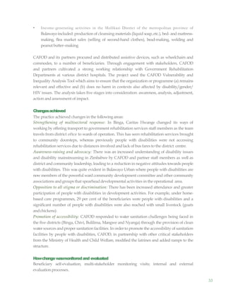 33
• Income-generating activities in the Mzilikazi District of the metropolitan province of
Bulawayoincluded: production of cleansing materials (liquid soap, etc.), bed- and mattress-
making, flea market sales (selling of second-hand clothes), bead-making, welding and
peanutbutter–making
CAFOD and its partners procured and distributed assistive devices, such as wheelchairs and
commodes, to a number of beneficiaries. Through engagement with stakeholders, CAFOD
and partners cultivated a strong working relationship with Government Rehabilitation
Departments at various district hospitals. The project used the CAFOD Vulnerability and
Inequality Analysis Tool which aims to ensure that the organization or programme (a) remains
relevant and effective and (b) does no harm in contexts also affected by disability/gender/
HIV issues. The analysis takes five stages into consideration: awareness, analysis, adjustment,
action and assessment of impact.
Changesachieved
The practice achieved changes in the following areas:
Strengthening of multisectoral response: In Binga, Caritas Hwange changed its ways of
working by offering transport to government rehabilitation services staff members as the team
travels from district oftce to wards of operation. This has seen rehabilitation services brought
to community doorsteps, whereas previously people with disabilities were not accessing
rehabilitation services due to distances involved and lack of bus fares to the district centre.
Awareness-raising and advocacy: There was an increased understanding of disability issues
and disability mainstreaming in Zimbabwe by CAFOD and partner staff members as well as
district and community leadership, leading to a reduction in negative attitudes towards people
with disabilities. This was quite evident in Bulawayo Urban where people with disabilities are
now members of the powerful ward community development committee and other community
associations and groups that spearheaddevelopmental activities in the operational area.
Opposition to all stigma or discrimination: There has been increased attendance and greater
participation of people with disabilities in development activities. For example, under home-
based care programmes, 29 per cent of the beneficiaries were people with disabilities and a
significant number of people with disabilities were also reached with small livestock (goats
andchickens).
Promotion of accessibility: CAFOD responded to water sanitation challenges being faced in
the five districts (Binga, Chivi, Bulilima, Mangwe and Nyanga) through the provision of clean
watersources and proper sanitation facilities. In order to promote the accessibility of sanitation
facilities by people with disabilities, CAFOD, in partnership with other critical stakeholders
from the Ministry of Health and Child Welfare, modified the latrines and added ramps to the
structure.
Howchangewasmonitoredand evaluated
Beneficiary self-evaluation; multi-stakeholder monitoring visits; internal and external
evaluation processes.
 