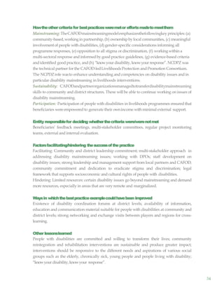 34
Howtheothercriteriafor bestpracticesweremetor effortsmadetomeetthem
Mainstreaming:TheCAFODmainstreamingmodelemphasizesthefollowingkeyprinciples:(a)
community-based,workingin partnership, (b) ownershipby local communities, (c) meaningful
involvementof people with disabilities, (d) gender-specific considerations informing all
programme responses, (e) opposition to all stigma or discrimination, (f) workingwithin a
multi-sectoral response and informedby good practice guidelines, (g) evidence-based criteria
and identified good practice, and (h) “knowyourdisability,knowyour response”. NCDPZ was
the technical partner for the CAFOD-ledLivelihoodsProtection and Promotion Consortium.
The NCPDZrole wasto enhance understanding and competencies on disability issues and in
particular disability mainstreaming in livelihoods interventions.
Sustainability: CAFODandpartnerorganizationsmanagedtotransferdisabilitymainstreaming
skills to community and district structures. These will be able to continue working on issues of
disability mainstreaming.
Participation: Participation of people with disabilities in livelihoods programmes ensured that
beneficiaries wereempowered to generate their ownincome withminimal external support.
Entity responsiblefor deciding whetherthecriteriawere/werenotmet
Beneficiaries’ feedback meetings, multi-stakeholder committees, regular project monitoring
teams, external and internal evaluation.
Factorsfacilitating/hindering thesuccessofthepractice
Facilitating: Community and district leadership commitment; multi-stakeholder approach in
addressing disability mainstreaming issues; working with DPOs; staff development on
disability issues; strong leadership and management support from local partners and CAFOD;
community commitment and dedication to eradicate stigma and discrimination; legal
framework that supports socioeconomic and cultural rights of people with disabilities.
Hindering: Limited resources: certain disability issues go beyond mainstreaming and demand
more resources, especially in areas that are very remote and marginalized.
Waysin whichthebestpracticeexamplecouldhavebeen improved
Existence of disability coordination forums at district levels; availability of information,
education and communication material suitable for people with disabilities at community and
district levels; strong networking and exchange visits between players and regions for cross-
learning.
Other lessonslearned
People with disabilities are committed and willing to transform their lives; community
reintegration and rehabilitation interventions are sustainable and produce greater impact;
interventions should be responsive to the different needs and aspirations of various social
groups such as the elderly, chronically sick, young people and people living with disability;
“knowyourdisability, knowyour response”.
 