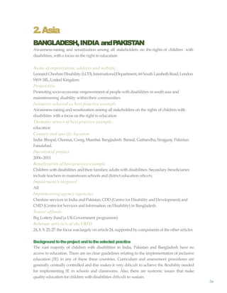 36
2.Asia
BANGLADESH,INDIA andPAKISTAN
Awareness-raising and sensitization among all stakeholders on the rights of children with
disabilities, with a focus on the right to education
Name of organization, address and website
LeonardCheshireDisability(LCD),InternationalDepartment,66 South Lambeth Road,London
SW8 1RL,United Kingdom
Project title
Promoting socio-economic empowermentof people withdisabilities in south asia and
mainstreaming disability within their communities
Initiative selected as best practice example
Awareness-raisingand sensitization among all stakeholders on the rights of children with
disabilities witha focus on the right to education
Thematic area/s of best practice example:
education
Country and specific location
India: Bhopal, Chennai, Coorg,Mumbai. Bangladesh: Barisal, Gaibandha,Sirajganj. Pakistan:
Faisalabad.
Durationof project
2006–2011
Beneficiaries of best practice example
Children withdisabilities and their families; adults withdisabilities. Secondary beneficiaries
include teachers in mainstream schools and district education oftcers.
Impairment/s targeted
All
Implementing agency/agencies
Cheshire services in India and Pakistan, CDD (Centre for Disability and Development) and
CSID (Centre for Services and Information on Disability) in Bangladesh
Source offunds
Big Lottery Fund(a UKGovernment programme)
Relevant article/s of the CRPD
24, 8, 9, 25,27: the focus waslargely on article 24, supportedby componentsof the other articles
Backgroundtotheproject andtotheselected practice
The vast majority of children with disabilities in India, Pakistan and Bangladesh have no
access to education. There are no clear guidelines relating to the implementation of inclusive
education (IE) in any of these three countries. Curriculum and assessment procedures are
generally centrally controlled and this makes it very diftcult to achieve the flexibility needed
for implementing IE in schools and classrooms. Also, there are systemic issues that make
quality education for children with disabilities diftcult to sustain.
 