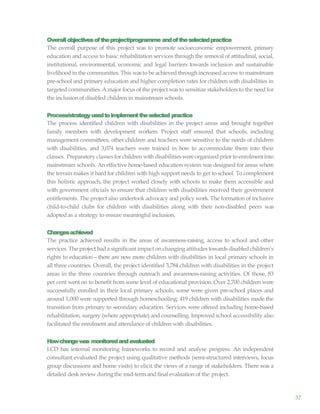 37
Overallobjectivesoftheproject/programme andoftheselectedpractice
The overall purpose of this project was to promote socioeconomic empowerment, primary
education and access to basic rehabilitation services through the removal of attitudinal, social,
institutional, environmental, economic and legal barriers towards inclusion and sustainable
livelihood in the communities. This wasto be achieved through increased access to mainstream
pre-school and primary education and higher completion rates for children with disabilities in
targeted communities. Amajor focus of the project wasto sensitize stakeholders to the need for
the inclusion of disabled children in mainstream schools.
Process/strategyusedtoimplementtheselected practice
The process identified children with disabilities in the project areas and brought together
family members with development workers. Project staff ensured that schools, including
management committees, other children and teachers were sensitive to the needs of children
with disabilities, and 3,074 teachers were trained in how to accommodate them into their
classes. Preparatory classes for children with disabilities wereorganized prior to enrolment into
mainstream schools. An effective home-based education system was designed for areas where
the terrain makes it hard for children with high support needs to get to school. To complement
this holistic approach, the project worked closely with schools to make them accessible and
with government oftcials to ensure that children with disabilities received their government
entitlements. The project also undertook advocacy and policy work. The formation of inclusive
child-to-child clubs for children with disabilities along with their non-disabled peers was
adopted as a strategy to ensure meaningful inclusion.
Changesachieved
The practice achieved results in the areas of awareness-raising, access to school and other
services. The project hada significant impact on changing attitudes towardsdisabled children’s
rights to education—there are now more children with disabilities in local primary schools in
all three countries. Overall, the project identified 3,784 children with disabilities in the project
areas in the three countries through outreach and awareness-raising activities. Of those, 83
per cent went on to benefit from some level of educational provision. Over 2,700 children were
successfully enrolled in their local primary schools, some were given pre-school places and
around 1,000 were supported through homeschooling; 419 children with disabilities made the
transition from primary to secondary education. Services were offered including home-based
rehabilitation, surgery (where appropriate) and counselling. Improved school accessibility also
facilitated the enrolment and attendance of children with disabilities.
Howchangewas monitoredandevaluated
LCD has internal monitoring frameworks to record and analyse progress. An independent
consultant evaluated the project using qualitative methods (semi-structured interviews, focus
group discussions and home visits) to elicit the views of a range of stakeholders. There was a
detailed desk reviewduring the mid-term and final evaluation of the project.
 