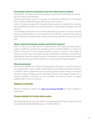 38
Howtheothercriteriafor bestpracticesweremetor effortsmadetomeetthem
Sustainability: The project followed a comprehensive intervention methodology and ensured
that all strategies weresustainable.
Financial and human resources: The project was administered through the LCD Regional
Oftce in India and dedicated project staff in all the project locations.
Gender: The project recognized the interaction between gender and disability by noting that
more disabled girls than boys were out of school and, as a result, supported slightly more girls
thanboys.
Accountability: Representatives from different stakeholder groups had a role in the evaluation
process, providing feedback on what went well, what needed more work (such as increasing
teacher training and adapting more teaching and learning materials) and where there were
gaps.
Waysin whichthebestpracticeexamplecouldhavebeen improved
There are very few accessible schools or trained teachers in the region and little academic
support available for supporting the educational needs of disabled children. As a result, the
project was not able to access existing expertise to improve its impact on the quality of
education. In most cases, educational needs go well beyond the reduction in environmental
and attitudinal barriers this project focused on. Unless there are specific interventions targeted
at the policy level, projects like this cannot have an impact beyond localized adaptation.
Other lessonslearned
Monitoring of disability and collection of disaggregated information on service provision is
very important but is rarely available. Collaboration between different government ministries
is needed to deliver comprehensive services and bring about systemic changes. As inclusive
education is still an emerging concept, its definition varies across the region, and there are no
accepted guidelines. Investment in and availability of technical experts to support
implementation is critical to outcomes.
Referencematerials
Mid-term evaluation, available from http://www.lcint.org/?lid=5688. The final evaluation is
forthcoming.
Contactdetailsfor furtherinformation
Ms Sunanda Mavillapalli, Learning and Policy Team Manager, LCD. Skype: nandavicky; e-mail:
Sunanda.Mavillapalli@LCDisability.org; tel.: +44(0)203 242 0222.
 