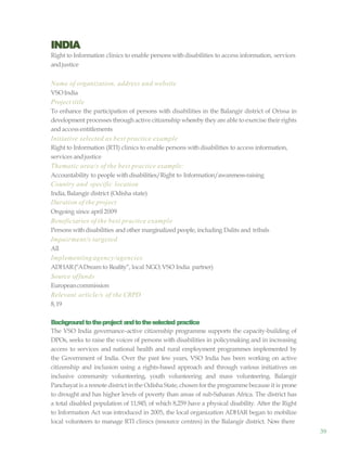 39
INDIA
Right to Information clinics to enable persons withdisabilities to access information, services
andjustice
Name of organization, address and website
VSOIndia
Project title
To enhance the participation of persons with disabilities in the Balangir district of Orissa in
development processes through active citizenship wherebythey are able to exercise their rights
and access entitlements
Initiative selected as best practice example
Right to Information (RTI) clinics to enable persons with disabilities to access information,
services andjustice
Thematic area/s of the best practice example:
Accountability to people withdisabilities/Right to Information/awareness-raising
Country and specific location
India, Balangir district (Odisha state)
Duration of the project
Ongoing since april2009
Beneficiaries of the best practice example
Persons withdisabilities and other marginalizedpeople, including Dalits and tribals
Impairment/s targeted
All
Implementing agency/agencies
ADHAR(“ADream to Reality”, local NGO, VSO India partner)
Source offunds
Europeancommission
Relevant article/s of the CRPD
8,19
Backgroundtotheproject andtotheselected practice
The VSO India governance–active citizenship programme supports the capacity-building of
DPOs, seeks to raise the voices of persons with disabilities in policymaking and in increasing
access to services and national health and rural employment programmes implemented by
the Government of India. Over the past few years, VSO India has been working on active
citizenship and inclusion using a rights-based approach and through various initiatives on
inclusive community volunteering, youth volunteering and mass volunteering. Balangir
Panchayat is a remote district in the Odisha State, chosen forthe programme because it is prone
to drought and has higher levels of poverty than areas of sub-Saharan Africa. The district has
a total disabled population of 11,945, of which 8,259 have a physical disability. After the Right
to Information Act was introduced in 2005, the local organization ADHAR began to mobilize
local volunteers to manage RTI clinics (resource centres) in the Balangir district. Now there
 