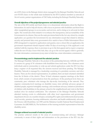 40
are 4 RTI clinics in the Balangir district alone managed by the Balangir Disability Networkand
over 50 RTI clinics in the whole state facilitated by the RTI Coalition members (a network of
14civil society partner organizations of VSO India, including the Bolangir DisabilityNetwork).
Overallobjectivesoftheproject/programme andselectedpractice
The aim of the RTI mobile and fixed clinics is to disseminate information about the Right to
Information Act andto help all citizens, witha focus on persons withdisabilities andthose from
other marginalized groups, to access justice and services, and in doing so to advocate for their
rights. The overall aim of the initiative is to enhance the transparency and accountability of the
Governmenttoits citizens.Herearethemainprovisionslistedin theAct:anycitizen bya simple
application can question the Government for any information except that related to defence,
security and personal data; every government oftce needs to have a Public Information Oftcer
(PIO) designated to respond to applications and queries; once a citizen files an application, the
government department should respond within 30 days of receiving it; if the applicant is not
satisfied with the response, there is provision to go to the first appeal and to expect a response
within the next 30 days. Even if this fails, they can go to the second appeal, which is generally
the state information commission (everystate in India has a state information commission).
Process/strategyusedtoimplementtheselected practice
The Balangir Disability Network is the product of the partnership between ADHAR and VSO.
It consists of a group of 36 volunteers with disabilities from rural areas. The volunteers assist
individuals and/or communities to write up and submit applications under the RTI Act; they
keep a register of all requested files, the answers received and those pending. The Balangir
Disability Network is managed by a leadership consisting of a president, secretary and oftce
bearers. There are five elected representatives. In addition, there are lead volunteers identified
from the 14 blocks of the district. These 14 lead volunteers organize meetings at the block
level, which consists of representatives from the panchayat. At the panchayat level, there are
community peer volunteers who manage the day-to-day functioning of the network. They
organize community-level meetings on disability issues, form self-help advocacy groups of
disabled people, organize fortnightly meetings, and coordinate advocacy initiatives (enrolment
of children with disabilities in the primary school in the neighborhood) and visits to the block
medical oftce for medical certification. The volunteers in the Bolangir Disability Network
attended training events in collaboration with other local organizations and government
departmentoftcials onanumberoftopics,including RTI, rights andentitlements(foodsecurity,
social security, pensions, housing entitlements, education and health entitlements), advocacy,
the Persons with Disabilities Act 1995 and the Mahatma Gandhi National Rural Employment
Guarantee Act (MGNREGA). The facilitators of the training included representatives from the
disability sector.
Changesachievedasaresult ofselected practice
The practice achieved results in the areas of awareness-raising and advocacy: Balangir
community is aware of their rights and information on the provisions of the RTI Act; the
 