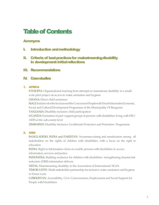 3
Tableof Contents
Acronyms
I. Introduction andmethodology
II. Criteria of bestpracticesfor mainstreamingdisability
in development:initialreflections
III. Recommendations
IV. Casestudies
1. AFRICA
ETHIOPIA: Organizational learning from attempts to mainstream disability in a small-
scale pilot project on access to water,sanitation and hygiene
GHANA:Direct child assistance
MALI:InitiativefortheInclusionoftheConcernsofPeoplewithDisabilitiesintheEconomic,
Social and Cultural Development Programme of the Municipality Of Bougouni
TANZANIA: Disability-inclusive child participation
UGANDA:Formation of peer support groups of persons with disabilities living withHIV/
AIDS at the sub-countylevel
ZIMBABWE:Disability-Inclusive LivelihoodsProtection and Promotion Programme
2. ASIA
BANGLADESH, INDIA and PAKISTAN: Awareness-raising and sensitization among all
stakeholders on the rights of children with disabilities, with a focus on the right to
education
INDIA: Right to Information clinics to enable persons with disabilities to access
information, services andjustice
INDONESIA: Building resilience for children with disabilities: strengthening disasterrisk
reduction (DRR) information delivery
NEPAL:Mainstreaming disability in the Association of International NGOs
TIMOR-LESTE: Multi-stakeholder partnership for inclusive water,sanitation and hygiene
inTimor-Leste
UZBEKISTAN: Accessibility, Civic Consciousness, Employment and Social Support for
People withDisabilities
 