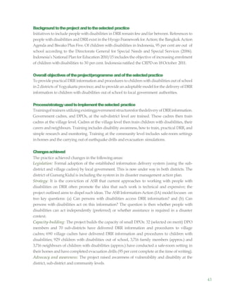 43
Backgroundtotheproject andtotheselected practice
Initiatives to include people with disabilities in DRR remain fewand far between. References to
people with disabilities and DRRexist in the Hyogo Frameworkfor Action; the Bangkok Action
Agenda and Biwako Plus Five. Of children with disabilities in Indonesia, 95 per cent are out of
school according to the Directorate General for Special Needs and Special Services (2006).
Indonesia’s National Plan for Education 2010/15 includes the objective of increasing enrolment
of children withdisabilities to 30 per cent. Indonesia ratified the CRPD on 18October 2011.
Overallobjectivesoftheproject/programme andoftheselectedpractice
To provide practical DRR information and procedures to children with disabilities out of school
in 2 districts of Yogyakarta province; and to provide an adoptable model for the delivery of DRR
information to children with disabilities out of school to local government authorities.
Process/strategyusedtoimplementtheselected practice
Trainingof trainersutilizingexistinggovernmentstructuresforthedeliveryofDRRinformation.
Government cadres, and DPOs, at the sub-district level are trained. These cadres then train
cadres at the village level. Cadres at the village level then train children with disabilities, their
carers and neighbours. Training includes disability awareness, how to train, practical DRR, and
simple research and monitoring. Training at the community level includes safe-room settings
in homes and the carrying out of earthquake drills and evacuation simulations.
Changesachieved
The practice achieved changes in the following areas:
Legislation: Formal adoption of the established information delivery system (using the sub-
district and village cadres) by local government. This is now under way in both districts. The
district of GunungKidul is including the system in its disaster management action plan.
Strategy: It is the conviction of ASB that current approaches to working with people with
disabilities on DRR often promote the idea that such work is technical and expensive; the
project outlined aims to dispel such ideas. The ASB Information-Action (IA) model focuses on
two key questions: (a) Can persons with disabilities access DRR information? and (b) Can
persons with disabilities act on this information? The question is then whether people with
disabilities can act independently (preferred) or whether assistance is required in a disaster
context.
Capacity-building: The project builds the capacity of small DPOs: 32 (selected on merit) DPO
members and 70 sub-districts have delivered DRR information and procedures to village
cadres; 690 village cadres have delivered DRR information and procedures to children with
disabilities; 929 children with disabilities out of school, 3,716 family members (approx.) and
3,716 neighbours of children with disabilities (approx.) have conducted a safe-room setting in
their homes and have completed evacuation drills (95 per cent complete at the time of writing).
Advocacy and awareness: The project raised awareness of vulnerability and disability at the
district, sub-district and community levels.
 