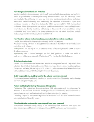 44
Howchangewasmonitoredand evaluated
Monitoring of adoption was carried out through issuing oftcial documentation and authority
letters by government. Monitoring of training at the sub-district level and for village cadres
was conducted by ASB using pre-tests and post-tests, training evaluation forms and direct
observation. At the community level, monitoring was conducted by sub-district cadres, with
assistance provided to village-level trainers by DPOs and oversight by ASB. Standardized
evaluation forms were cross-checked against beneficiary evaluations. ASB conducted direct
observations and directly monitored all training to children with severe disabilities. Group
evaluations were done using focus group discussions and the most significant change
methodology from the beneficiary to sub-district level.
Howtheothercriteriafor bestpracticesweremetor effortsmadetomeetthem
Gender: The cadres selected werepredominantlyfemale (90 per cent).
Awareness-raising: Activities on the right to access education of children with disabilities were
carried out in all villages.
Participation: The linking of DPOs with sub-district cadres has promoted DPOs as active
developmentagents.
Replicability: The IA model developed has also been promoted to other DRR actors at
conferences in Germany,regionally (Thailand and Viet Nam) and within Indonesia.
Criterianotmetandwhy
To date, four children have not been trained because of their parents’ refusal. They did not want
attention drawnto their children because of their ownperception of a lack of social acceptance.
These cases are being followed up by ASB. It is not possible to ascertain whether all children
withdisabilities wereidentified during the course of the project.
Entity responsiblefor deciding whetherthecriteriawere/werenotmet
Government (national and district) and donor monitoring entities. Monitoring and evaluation
has been done primarily byASB.
Factorsfacilitating/hindering thesuccessofthepractice
Facilitating: The project has demonstrated that DRR information and procedures can be
delivered to children with disabilities on a large scale and economically: effective selection of
cadres, based on merit and motivation, is a critical consideration for success.
Hindering: Prejudicial perceptions of people with disabilities exist and there is a lowawareness
amongst oftcials of disability issues.
Waysin whichthebestpracticeexamplecouldhavebeen improved
More intense awareness-raising directly at the community level. Additional time would also
allowfor stronger establishment of linkages between DPOs and cadres and communities.
 