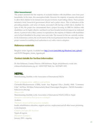 45
Other lessonslearned
The project assumed that the majority of excluded children with disabilities came from poor
households. In the main, this assumption holds. However, the majority of parents who refused
to allow their children to be trained were not poor in terms of prevailing criteria. These parents
included a local, lower-level government oftcial and a police oftcer. This is indicative of the
prevailing prejudice, and sense of shame, associated with having a child who is disabled. In
spite of this, the project has demonstrated that a project focusing on DRR for children with
disabilities can be highly effective and that it can have broader beneficial impacts (as indicated
above). Apoint of note is that, contrary to expectations, the majority of children withdisabilities
out of school identified in the project area were male. The reasons for this are currently unclear.
In the Indonesian context, the involvement of the local parliament from the early stages of the
project assisted in enabling local authorities to act witha viewto adoption.
Referencematerials
Bangkok Action Agenda.Availablefrom http://www.unescobkk.org/fileadmin/user_upload/
esd/PCPD/Bangkok_Action_Agenda.pdf.
Contactdetailsfor furtherinformation
Dr AlexRobinson, Country Director ASB Indonesia. Skype: alexjrobinson; e-mail: alex.
robinson@asbindonesia.org; tel.: +62813 9237 8440; fax: +62274453 2103.
NEPAL
Mainstreaming disability in the Association of International NGOs
Name of organization, address and website
Christoffel-Blindenmission (CBM), South Asia Regional Oftce (North), #140, “Commerce
Cube”,3rdFloor,5thMain,Puttannachetty Road,Chamarajpet,Bangalore—560018,Karnataka—
India (www.cbm.org)
Project title
Mainstreaming disability in the Association of International NGOs (AIN) in Nepal
Initiative selected as best practice example
Asabove
Thematic area/s of best practice example:
health, rehabilitation, education, support services, employmentand all other issues pertaining
to development
Country and specific location
Nepal, all regions
Duration of project
January 2010—ongoing
 