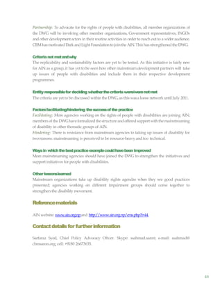 48
Partnership: To advocate for the rights of people with disabilities, all member organizations of
the DWG will be involving other member organizations, Government representatives, INGOs
and other development actors in their routine activities in order to reach out to a wider audience.
CBM hasmotivatedDark andLight Foundation to join the AIN.This hasstrengthenedthe DWG.
Criterianotmetandwhy
The replicability and sustainability factors are yet to be tested. As this initiative is fairly new
for AIN as a group, it has yet to be seen how other mainstream development partners will take
up issues of people with disabilities and include them in their respective development
programmes.
Entity responsiblefor deciding whetherthecriteriawere/werenotmet
The criteria are yet to be discussed within the DWG,as this wasa loose networkuntil July 2011.
Factorsfacilitating/hindering thesuccessofthepractice
Facilitating: More agencies working on the rights of people with disabilities are joining AIN;
membersoftheDWGhaveformalizedthestructureandofferedsupportwiththemainstreaming
of disability in other thematic groups of AIN.
Hindering: There is resistance from mainstream agencies to taking up issues of disability for
tworeasons: mainstreaming is perceived to be resource-heavyand too technical.
Waysin whichthebestpracticeexamplecouldhavebeen improved
More mainstreaming agencies should have joined the DWG to strengthen the initiatives and
support initiatives for people with disabilities.
Other lessonslearned
Mainstream organizations take up disability rights agendas when they see good practices
presented; agencies working on different impairment groups should come together to
strengthen the disability movement.
Referencematerials
AIN website: www.ain.org.npand http://www.ain.org.np/cms.php?i=44.
Contactdetailsfor furtherinformation
Sarfaraz Syed, Chief Policy Advocacy Oftcer. Skype: ssahmad.saron; e-mail: ssahmad@
cbmsaron.org; cell: +9180 26673635.
 
