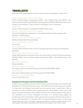 water supply,water points and public toilets that weredeveloped as part of this project.
49
TIMOR-LESTE
Multi-stakeholder partnership for inclusive water,sanitation and hygiene in Timor-Leste
Name of organization, address and website
Timor’s Disabled People’s Organization (DPO) – Ra’es Hadomi Timor Oan (RHTO); The
Leprosy Mission (TLM); WaterAid(WA);Plan International; DWASH;BESIK (Bee, Saneamentu
no Igene iha Komunidade—Water, Sanitation and Hygiene in the Community)
Project title
Inclusive Water,Sanitation and Hygiene (WASH)in Timor-Leste
Initiative selected as best practice example
Use of multi-stakeholder partnerships to successfully include the needs of people with a
disability in WASHprojects
Thematic area/s of best practice example:
health and multi-stakeholder partnerships
Country and specific location
Timor-Leste
Durationof project
7January 2011–26 February2011 (a seven-weekproject that built on the past and influenced
thefuture)
Beneficiaries of best practice example
PeoplewithdisabilitiesinruralTimor-Leste;TheLeprosyMission;WaterAid;PlanInternational;
DWASH; BESIK; Timor’s Disabled People’s Organization (DPO) – Ra’es Hadomi Timor Oan
(RHTO)
Impairment/s targeted
Physical disability
Implementing agency/agencies
The Leprosy Mission; WaterAid; Plan International; DWASH;BESIK; RHTO
Source offunds
The Leprosy Mission, WaterAid, Plan International, DWASH, BESIK
Relevant article/s of the CRPD
5–10,17,19–25,27,28, 21–33
Backgroundtotheproject andtotheselected practice
In Timor-Leste, participatory projects which recognize and reconcile the needs of people with
disabilities in WASH are still in their infancy. The CRPD has been neither signed nor ratified
in Timor-Leste, but lobbying has occurred over the past few years to address this. There is
currently no common definition used to describe persons with disabilities. At the time of the
project, the National Disability Policy (NDP) of Timor-Leste was being drafted. In May 2011, it
was submitted to the Council of Ministers for review. It is currently being updated for
resubmission and it is hoped that it will be approved and accepted by the International Day of
Persons with Disabilities on 3 December 2011. The National Sanitation Policy was also being
drafted duringthe project. This policy integratesguidelineson inclusive requirements forrural
 