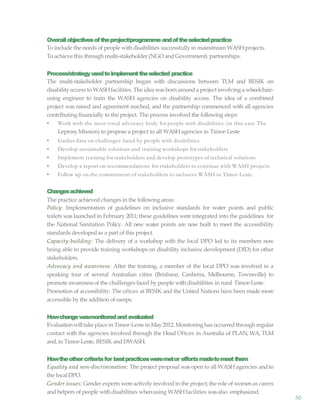 50
Overallobjectivesoftheproject/programme andoftheselectedpractice
To include the needs of people with disabilities successfully in mainstream WASHprojects.
To achieve this through multi-stakeholder (NGO and Government) partnerships.
Process/strategyusedtoimplementtheselected practice
The multi-stakeholder partnership began with discussions between TLM and BESIK on
disability access to WASHfacilities. The idea wasborn around a project involving a wheelchair-
using engineer to train the WASH agencies on disability access. The idea of a combined
project was raised and agreement reached, and the partnership commenced with all agencies
contributing financially to the project. The process involved the following steps:
• Work with the most vocal advocacy body for people with disabilities (in this case The
Leprosy Mission) to propose a project to all WASHagencies in Timor-Leste
• Gather data on challenges faced by people with disabilities
• Develop sustainable solutions and training workshops for stakeholders
• Implement training for stakeholders and develop prototypes of technical solutions
• Develop a report on recommendations for stakeholders to continue with WASH projects
• Follow up on the commitment of stakeholders to inclusive WASH in Timor-Leste.
Changesachieved
The practice achieved changes in the following areas:
Policy: Implementation of guidelines on inclusive standards for water points and public
toilets was launched in February 2011; these guidelines were integrated into the guidelines for
the National Sanitation Policy. All new water points are now built to meet the accessibility
standards developedas a part of this project.
Capacity-building: The delivery of a workshop with the local DPO led to its members now
being able to provide training workshops on disability inclusive development (DID) for other
stakeholders.
Advocacy and awareness: After the training, a member of the local DPO was involved in a
speaking tour of several Australian cities (Brisbane, Canberra, Melbourne, Townsville) to
promote awarenessof the challenges faced by people with disabilities in rural Timor-Leste.
Promotion of accessibility: The oftces at BESIK and the United Nations have been made more
accessible by the addition of ramps.
Howchangewasmonitoredand evaluated
Evaluationwilltake place in Timor-Leste in May2012. Monitoring has occurredthrough regular
contact with the agencies involved through the Head Oftces in Australia of PLAN, WA, TLM
and, in Timor-Leste, BESIK andDWASH.
Howtheothercriteriafor bestpracticesweremetor effortsmadetomeetthem
Equality and non-discrimination: The project proposal was open to all WASH agencies and to
the localDPO.
Gender issues: Gender experts wereactively involved in the project; the role of womenas carers
and helpers of people withdisabilities whenusing WASHfacilities wasalso emphasized.
 