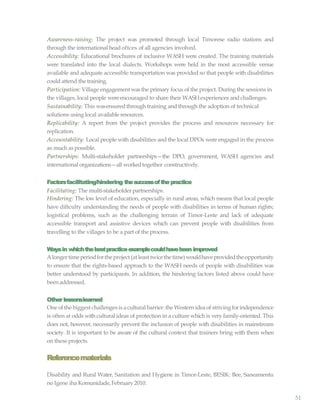 51
Awareness-raising: The project was promoted through local Timorese radio stations and
through the international head oftces of all agencies involved.
Accessibility: Educational brochures of inclusive WASH were created. The training materials
were translated into the local dialects. Workshops were held in the most accessible venue
available and adequate accessible transportation was provided so that people with disabilities
could attend the training.
Participation: Village engagement wasthe primary focus of the project. During the sessions in
the villages, local people wereencouraged to share their WASHexperiences and challenges.
Sustainability: This wasensuredthrough training and through the adoption of technical
solutions using local available resources.
Replicability: A report from the project provides the process and resources necessary for
replication.
Accountability: Local people with disabilities and the local DPOs were engaged in the process
as much aspossible.
Partnerships: Multi-stakeholder partnerships—the DPO, government, WASH agencies and
international organizations—all workedtogether constructively.
Factorsfacilitating/hindering thesuccessofthepractice
Facilitating: The multi-stakeholder partnerships.
Hindering: The low level of education, especially in rural areas, which means that local people
have diftculty understanding the needs of people with disabilities in terms of human rights;
logistical problems, such as the challenging terrain of Timor-Leste and lack of adequate
accessible transport and assistive devices which can prevent people with disabilities from
travelling to the villages to be a part of the process.
Waysin whichthebestpracticeexamplecouldhavebeen improved
Alongertimeperiodfortheproject(atleasttwicethetime)wouldhaveprovidedtheopportunity
to ensure that the rights-based approach to the WASH needs of people with disabilities was
better understood by participants. In addition, the hindering factors listed above could have
beenaddressed.
Other lessonslearned
One ofthe biggest challenges is a cultural barrier: the Western idea of strivingforindependence
is often at odds with cultural ideas of protection in a culture which is very family-oriented. This
does not, however, necessarily prevent the inclusion of people with disabilities in mainstream
society. It is important to be aware of the cultural context that trainers bring with them when
on theseprojects.
Referencematerials
Disability and Rural Water, Sanitation and Hygiene in Timor-Leste, BESIK: Bee, Saneamentu
no Igene iha Komunidade,February2010.
 