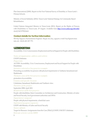 52
Plan International (2008). Report on the First National Survey of Disability in Timor-Leste’s
PrimarySchools.
Ministry of Social Solidarity (2010). Timor-Leste National Strategy for Community Based
Rehabilitation.
United Nations Integrated Mission in Timor-Leste (2011). Report on the Rights of Persons
with Disabilitites in Timor-Leste. 29 August. Available from http://www.unhcr.org/refworld/
docid/4e7c575f2.html.
Contactdetailsfor furtherinformation
MrHuyNguyen, Humanitarian Engineer. Skype: mr_huy_nguyen; e-mail: huy@greatvenue.
info; tel.: +61(0) 402 207 775.
UZBEKISTAN
Accessibility, CivicConsciousness,EmploymentandSocialSupportforPeoplewithDisabilities
Name of organization, address and website
UNDPUzbekistan
Project title
ACCESS: Accessibility, Civic Consciousness, Employment and Social Support for People with
Disabilities
Initiative selected as best practice example:
Promoting accessibility for persons with physical impairments in Tashkent, Samarkandand
Shakhrisabz
Thematic area of the best practice example:
promotion ofaccessibility
Country and specific location
Uzbekistan, Samarkand, Shakhrizabzand Tashkent cities
Duration of the project
September 2008–April 2011
Beneficiaries of the best practice
People with disabilities, State Committee on Architecture and Construction, Ministry of Labor
and Social Security, local government authorities and DPOs
Impairment/s targeted
People with physical impairments, wheelchair users
Implementing agency/agencies
UNDPwithMinistry of Labor and Social Security
Source offunds
Target for Resource Assignments from the Core (TRAC)/UNDP,UNICEF Uzbekistan
Relevant article/s of the CRPD
9
 