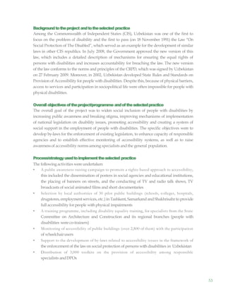 53
Backgroundtotheproject andtotheselected practice
Among the Commonwealth of Independent States (CIS), Uzbekistan was one of the first to
focus on the problem of disability and the first to pass (on 18 November 1991) the Law “On
Social Protection of The Disabled”, which served as an example for the development of similar
laws in other CIS republics. In July 2008, the Government approved the new version of this
law, which includes a detailed description of mechanisms for ensuring the equal rights of
persons with disabilities and increases accountability for breaching the law. The new version
of the law conforms to the norms and principles of the CRPD, which was signed by Uzbekistan
on 27 February 2009. Moreover, in 2002, Uzbekistan developed State Rules and Standards on
Provision of Accessibility for people with disabilities. Despite this, because of physical barriers,
access to services and participation in sociopolitical life were often impossible for people with
physical disabilities.
Overallobjectivesoftheproject/programme andoftheselectedpractice
The overall goal of the project was to widen social inclusion of people with disabilities by
increasing public awareness and breaking stigma, improving mechanisms of implementation
of national legislation on disability issues, promoting accessibility and creating a system of
social support in the employment of people with disabilities. The specific objectives were to
develop by-laws for the enforcement of existing legislation, to enhance capacity of responsible
agencies and to establish effective monitoring of accessibility systems, as well as to raise
awarenessof accessibility norms among specialists and the general population.
Process/strategyusedtoimplementtheselected practice
The following activities were undertaken:
• A public awareness-raising campaign to promote a rights-based approach to accessibility;
this included the dissemination of posters in social agencies and educational institutions,
the placing of banners on streets, and the conducting of TV and radio talk shows, TV
broadcasts of social animated films and short documentaries
• Selection by local authorities of 30 pilot public buildings (schools, colleges, hospitals,
drugstores, employment services, etc.) in Tashkent, Samarkand andShakhrisabz to provide
full accessibility for people withphysical impairments
• A training programme, including disability equality training, for specialists from the State
Committee on Architecture and Construction and its regional branches (people with
disabilities were co-trainers)
• Monitoring of accessibility of public buildings (over 2,800 of them) with the participation
of wheelchairusers
• Support to the development of by-laws related to accessibility issues in the framework of
the enforcement of the lawon social protection of persons with disabilities in Uzbekistan
• Distribution of 3,000 toolkits on the provision of accessibility among responsible
specialists andDPOs
 
