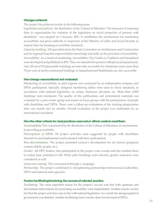 54
Changesachieved
The project has achieved results in the following areas:
Legislation and policies: the Resolution of the Cabinet of Ministers “On measures of imposing
fines to organizations for violation of the legislation on social protection of persons with
disabilities” was adopted on 5 January 2011. It establishes the mechanisms for monitoring
accessibility and gives authority to inspectors of the Ministry of Labor and Social Security to
impose fines for breaking accessibility standards.
Capacity-building: 143 specialists from the State Committee on Architecture and Construction
and its regional branches improved their knowledge and skills on the provision of accessibility.
Accessibility: As a result of monitoring, Accessibility City Guides to Tashkent and Samarkand
weredevelopedandpublishedin2011.Theyareintendedforpersonswithphysicalimpairments.
Also, 28 out of 30 pilot public buildings are nowfully accessible for wheelchair users; more than
70 per cent of newlyconstructed buildings in Samarkandand Shakhrisabz are also accessible.
Howchangewasmonitoredand evaluated
Monitoring of accessibility in pilot regions was conducted by an independent company and
DPOs participated. Specially designed monitoring tables were used to check standards, in
accordance with national legislation, on ramps, doorways, elevators, etc. More than 2,800
buildings were monitored. The quality of the publications and promotional materials was
evaluated by a peer review group and tested on focus groups with the participation of people
with disabilities and DPOs. There were a follow-up evaluations of the training programmes
after one month and six months. Overall evaluation of the project was undertaken by an
international consultant.
Howtheothercriteriafor bestpracticesweremetor effortsmadetomeetthem
Sustainability:This wasensuredby the Resolution of the Cabinet of Ministers on mechanisms
in providingaccessibility.
Participation of DPOs: All project activities were suggested by people with disabilities
themselves and implemented and evaluated withtheir participation.
Non-discrimination: The project promoted inclusive development for all citizens (pregnant
women,elderly people, etc.).
Gender: All DPO leaders who participated in the project were women and this enabled them
to realize their potential in full. When pilot buildings were selected, gender indicators were
considered as well.
Awareness-raising: This wasensuredthrough a campaign.
Partnership: The project contributed to strengthening partnerships between local authorities,
DPOs and national state agencies.
Factorsfacilitating/hindering thesuccessofselected practice
Facilitating: The most important reason for the project’s success was that both upstream and
downstream interventions for promoting accessibility were implemented. Another reason was the
fact that the project activities werein linewithnationallegislation.Asa result,the strongsupportof
government wasobtained. Anotherfacilitatingfactor wasthe direct involvementofDPOs.
 