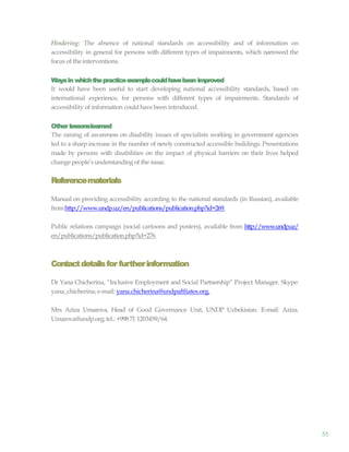 55
Hindering: The absence of national standards on accessibility and of information on
accessibility in general for persons with different types of impairments, which narrowed the
focus of the interventions.
Waysin whichthepracticeexamplecouldhavebeen improved
It would have been useful to start developing national accessibility standards, based on
international experience, for persons with different types of impairments. Standards of
accessibility of information could have been introduced.
Other lessonslearned
The raising of awareness on disability issues of specialists working in government agencies
led to a sharp increase in the number of newly constructed accessible buildings. Presentations
made by persons with disabilities on the impact of physical barriers on their lives helped
change people’sunderstanding of the issue.
Referencematerials
Manual on providing accessibility according to the national standards (in Russian), available
fromhttp://www.undp.uz/en/publications/publication.php?id=269.
Public relations campaign (social cartoons and posters), available from http://www.undp.uz/
en/publications/publication.php?id=276.
Contactdetailsfor furtherinformation
Dr Yana Chicherina, “Inclusive Employment and Social Partnership” Project Manager. Skype:
yana_chicherina; e-mail: yana.chicherina@undpaftliates.org.
Mrs Aziza Umarova, Head of Good Governance Unit, UNDP Uzbekistan. E-mail: Aziza.
Umarova@undp.org;tel.: +998 71 1203459/64.
 