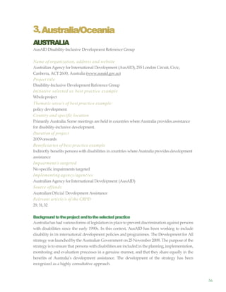 56
3.Australia/Oceania
AUSTRALIA
AusAID Disability-Inclusive Development Reference Group
Name of organization, address and website
Australian Agency for International Development (AusAID),255 London Circuit, Civic,
Canberra, ACT2600, Australia (www.ausaid.gov.au)
Project title
Disability-Inclusive Development Reference Group
Initiative selected as best practice example
Wholeproject
Thematic area/s of best practice example:
policy development
Country and specific location
Primarily Australia.Some meetings are heldin countries whereAustralia provides assistance
for disability-inclusive development.
Durationof project
2009 onwards
Beneficiaries of best practice example
Indirectly benefits persons withdisabilities in countries whereAustralia providesdevelopment
assistance
Impairment/s targeted
Nospecific impairments targeted
Implementing agency/agencies
Australian Agency for International Development (AusAID)
Source offunds
Australian Oftcial Development Assistance
Relevant article/s of the CRPD
29, 31,32
Backgroundtotheproject andtotheselected practice
Australiahas hadvariousformsof legislation in place to prevent discrimination against persons
with disabilities since the early 1990s. In this context, AusAID has been working to include
disability in its international development policies and programmes. The Development for All
strategy waslaunched by the Australian Government on 25 November2008. The purpose of the
strategy is to ensure that persons withdisabilities are includedin the planning,implementation,
monitoring and evaluation processes in a genuine manner, and that they share equally in the
benefits of Australia’s development assistance. The development of the strategy has been
recognized as a highly consultative approach.
 