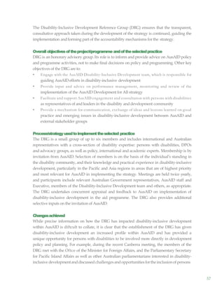 57
The Disability-Inclusive Development Reference Group (DRG) ensures that the transparent,
consultative approach taken during the development of the strategy is continued, guiding the
implementation and forming part of the accountability mechanisms for the strategy.
Overallobjectivesoftheproject/programme andoftheselectedpractice
DRG is an honorary advisory group. Its role is to inform and provide advice on AusAID policy
and programme activities, not to make final decisions on policy and programming. Other key
objectives of the DRG are to:
• Engage with the AusAID Disability-Inclusive Development team, which is responsible for
guiding AusAIDefforts in disability-inclusive development
• Provide input and advice on performance management, monitoring and review of the
implementation of the AusAID Development for All strategy
• Facilitate and support AusAID engagement and consultation with persons with disabilities
as representatives of and leaders in the disability and development community
• Provide a mechanism for communication, exchange of ideas and lessons learned on good
practice and emerging issues in disability-inclusive development between AusAID and
external stakeholder groups
Process/strategyusedtoimplementtheselected practice
The DRG is a small group of up to six members and includes international and Australian
representatives with a cross-section of disability expertise: persons with disabilities, DPOs
and advocacy groups, as well as policy, international and academic experts. Membership is by
invitation from AusAID. Selection of members is on the basis of the individual’s standing in
the disability community, and their knowledge and practical experience in disability-inclusive
development, particularly in the Pacific and Asia regions in areas that are of highest priority
and most relevant for AusAID in implementing the strategy. Meetings are held twice yearly,
and participants include relevant Australian Government representatives, AusAID staff and
Executive, members of the Disability-Inclusive Development team and others, as appropriate.
The DRG undertakes concurrent appraisal and feedback to AusAID on implementation of
disability-inclusive development in the aid programme. The DRG also provides additional
selective inputs on the invitation of AusAID.
Changesachieved
While precise information on how the DRG has impacted disability-inclusive development
within AusAID is diftcult to collate, it is clear that the establishment of the DRG has given
disability-inclusive development an increased profile within AusAID and has provided a
unique opportunity for persons with disabilities to be involved more directly in development
policy and planning. For example, during the recent Canberra meeting, the members of the
DRG met with the Oftce of the Minister for Foreign Affairs, and the Parliamentary Secretary
for Pacific Island Affairs as well as other Australian parliamentarians interested in disability-
inclusive developmentanddiscussed challengesandopportunities forthe inclusionof persons
 