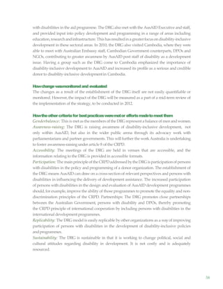 58
with disabilities in the aid programme. The DRG also met with the AusAID Executive and staff,
and provided input into policy development and programming in a range of areas including
education,researchandinfrastructure.Thishasresultedinagreaterfocusondisability-inclusive
development in these sectoral areas. In 2010, the DRG also visited Cambodia, where they were
able to meet with Australian Embassy staff, Cambodian Government counterparts, DPOs and
NGOs, contributing to greater awareness by AusAID post staff of disability as a development
issue. Having a group such as the DRG come to Cambodia emphasized the importance of
disability-inclusive development to AusAID and increased its profile as a serious and credible
donor to disability-inclusive developmentin Cambodia.
Howchangewasmonitoredand evaluated
The changes as a result of the establishment of the DRG itself are not easily quantifiable or
monitored. However, the impact of the DRG will be measured as a part of a mid-term review of
the implementation of the strategy, to be conducted in 2012.
Howtheothercriteriafor bestpracticesweremetor effortsmadetomeetthem
Genderbalance: This is met as the members of the DRGrepresent a balance ofmen andwomen.
Awareness-raising: The DRG is raising awareness of disability-inclusive development, not
only within AusAID, but also in the wider public arena through its advocacy work with
parliamentarians and partner governments. This will further the work Australia is undertaking
to foster awareness-raising under article 8 of the CRPD.
Accessibility: The meetings of the DRG are held in venues that are accessible, and the
information relating to the DRG is provided in accessible formats.
Participation: The mainprincipleoftheCRPDaddressedbytheDRGis participationofpersons
with disabilities in the policy and programming of a donor organization. The establishment of
the DRG means AusAID can drawon a cross-section of relevant perspectives and persons with
disabilities in influencing the delivery of development assistance. The increased participation
of persons with disabilities in the design and evaluation of AusAID development programmes
should, for example, improve the ability of those programmes to promote the equality and non-
discrimination principles of the CRPD. Partnerships: The DRG promotes close partnerships
between the Australian Government, persons with disability and DPOs, thereby promoting
the CRPD principle of international cooperation by including persons with disabilities in the
international development programmes.
Replicability: The DRG model is easily replicable by other organizations as a wayof improving
participation of persons with disabilities in the development of disability-inclusive policies
andprogrammes.
Sustainability: The DRG is sustainable in that it is working to change political, social and
cultural attitudes regarding disability in development. It is not costly and is adequately
resourced.
 