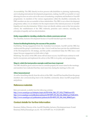 59
Accountability: The DRG directly involves persons with disabilities in planning, implementing
and evaluating international development programmes, making AusAID accountable to it and
allowingit to havean active role in the areas of monitoring,complaints andfeedback of AusAID
programmes. As members of the various organizations within the disability community, the
DRG members are also accountable to these stakeholders. The DRG is not a direct development
programme; rather, it is an initiative for the improvement of the internal processes of AusAID.
Equality and non-discrimination: While it does not directly address some of the best practice
criteria, the establishment of the DRG indirectly promotes each criterion, including the
principles of equality and non-discrimination.
Entity responsiblefor deciding whetherthecriteriawere/werenotmet
The Disability Inclusive Development Section of AusAID decided upon the criteria.
Factorsfacilitating/hindering thesuccessofthepractice
Facilitating: Strong engagement from the Australian Government, AusAID and the DRG has
underscored the group’s contribution to date. A lot of workhas been put into the establishment
of the Development for All strategy, and this public commitment helps the DRG have a real
impact because engagement on both sides is high.
Hindering: The advice of the DRGalone will not mean success;AusAIDmust continue to work
hardto incorporate and implement the advice of the DRG in its policy and programming.
Waysin whichthebestpracticeexamplecouldhavebeen improved
The DRG shouldbe given suftcient time to considerproperly the issuesraised in the meetings,
and members have indicated that they need more time during the meetings to this end.
Other lessonslearned
As wellas benefiting directly from the advice of the DRG, AusAID has benefited fromthe group
members also communicating back to the disability community about AusAID programmes
andpolicies.
Referencematerials
Relevant materials available from the following websites:
http://www.ausaid.gov.au/hottopics/topic.cfm?ID=4146_7481_277_9124_7754&From=HT;
http://www.ausaid.gov.au/publications/pubout.cfm?ID=8879_935_304_1644_2484&Type=PubKADA;
http://www.ausaid.gov.au/publications/pubout.cfm?ID=8879_935_304_1644_2484&Type=.
Contactdetailsfor furtherinformation
Rosemary McKay,Director of the AusAID Disability-Inclusive Development team. E-mail:
Rosemary.McKay@ausaid.gov.au; tel.: +61 2 6178 4497; fax: +6 126206 4877.
 