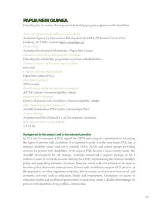 60
PAPUANEWGUINEA
Extending the Australian Development Scholarships program to persons with disabilities
Name of organization, address and website
Australian Agency for International Development (AusAID),255 London Circuit, Civic,
Canberra, ACT2600, Australia (www.ausaid.gov.au)
Project title
Australian Development Scholarships—PapuaNew Guinea
Initiative selected as best practice example
Extending the scholarship programme to persons with disabilities
Thematic area/s of best practice example:
education
Country and specific location
PapuaNewGuinea (PNG)
Durationof project
2010 onwards
Beneficiaries of the best practice example
All PNG citizens whomeet eligibility criteria
Impairment/s targeted
Open to all persons with disabilities whomeet eligibility criteria
Implementing agency/agencies
AusAID; Scholarships PNG Facility (Scholarships PNG)
Source offunds
Australian and NewZealand Oftcial Development Assistance
Relevant article/s of the CRPD
5, 8, 32, 24
Backgroundtotheproject andtotheselected practice
In 2011, the Government of PNG signed the CRPD, indicating its commitment to advancing
the rights of persons with disabilities. It is expected to ratify it in the near future. PNG has a
national disability policy and active national DPOs, NGOs and church groups providing
services for persons with disabilities. At its request, PNG became a focus country under the
AusAID Development for All strategy. Australia announced a support package of $A 3
million to assist in its efforts towards ratifying the CRPD, implementing the national disability
policy and supporting inclusive education. However, much work still remains to be done to
translate policy statements into outcomes. Persons with disabilities comprise 10-15 per cent of
the population, and they experience prejudice, discrimination and exclusion from social and
economic activities such as education, health and employment. Limitations on access to
education, health and livelihood opportunities in rural areas create a double disadvantage for
persons withdisabilities living in those communities.
 