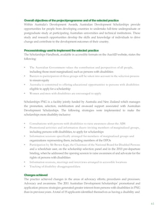 61
Overallobjectivesoftheproject/programme andoftheselectedpractice
Within Australia’s Development Awards, Australian Development Scholarships provide
opportunities for people from developing countries to undertake full-time undergraduate or
postgraduate study at participating Australian universities and technical institutions. These
study and research opportunities develop the skills and knowledge of individuals to drive
change and contribute to the developmentoutcomes of their country.
Process/strategyusedtoimplementtheselected practice
The Scholarships Handbook, available in accessible formats on the AusAID website, states the
following:
• The Australian Government values the contribution and perspectives of all people,
including those most marginalized,such as persons with disabilities
• Barriers to participation of these groups will be taken into account in the selection process
to ensureequity
• Australia is committed to offering educational opportunities to persons with disabilities
eligible to apply for a scholarship
• Women and men with disabilities are encouraged to apply
Scholarships PNG is a facility jointly funded by Australia and New Zealand which manages
the promotion, selection, mobilization and on-award support associated with Australian
Development Scholarships. The following strategies were implemented to make the
scholarships moredisability-inclusive:
• Consultations with persons with disabilities to raise awareness about the ADS
• Promotional activities and information sheets inviting members of marginalized groups,
including persons with disabilities, to apply for scholarships
• Information sessions specifically arranged for members of marginalized groups and
organizations representing them, including members of the DPOs
• Participation by Mr Brown Kapi, the Chairman of the National Board for Disabled Persons
and a wheelchair user, on the scholarship selection panel and in the 2010 pre-departure
briefing, whenhe addressed the opening session to raise awareness of and advocate for the
rights of persons with disabilities
• Information sessions, meetings and interviews arranged in accessible locations
• Tracking of disability-disaggregated data
Changesachieved
The practice achieved changes in the areas of advocacy efforts; procedures and processes;
Advocacy and awareness: The 2011 Australian Development Scholarships’ promotional and
application process strategies generated greater interest from persons with disabilities in PNG
than in previous years. Atotal of 19 applicants identified themselves as having a disability and
 