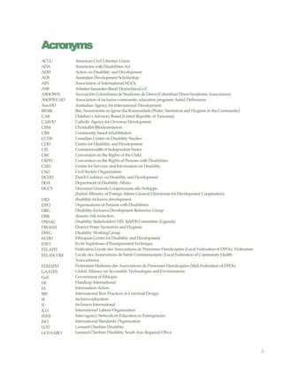 5
Acronyms
ACLU
ADA
ADD
ADS
AIN
ASB
ASDOWN
ASOPIECAD
AusAID
BESIK
CAB
CAFOD
CBM
CBR
CCDS
CDD
CIS
CRC
CRPD
CSID
CSO
DCDD
DDA
DGCS
DID
DPO
DRG
DRR
DSHAC
DWASH
DWG
ECDD
ESET
FELAPH
FELASCOM
FEMAPH
GAATES
GoE
HI
IA
IBP
IE
II
ILO
INEE
ISO
LCD
LCD-SARO
American Civil Liberties Union
Americans with Disabilities Act
Action on Disability and Development
Australian Development Scholarship
Association of International NGOs
Arbeiter-Samariter-Bund Deutschland e.V.
Asociación Colombiana de Síndrome de Down(Colombian DownSyndrome Association)
Association of inclusive community education programs Astrid Dellemann
Australian Agency for International Development
Bee, Saneamentu no Igene iha Komunidade(Water, Sanitation and Hygiene in the Community)
Children’s AdvisoryBoard (United Republic of Tanzania)
Catholic Agency for Overseas Development
Christoffel-Blindenmission
Community-based rehabilitation
Canadian Centre on Disability Studies
Centre for Disability and Development
Commonwealthof Independent States
Convention on the Rights of the Child
Convention on the Rights of Persons with Disabilities
Centre for Services and Information on Disability
Civil Society Organization
Dutch Coalition on Disability and Development
Department of Disability Affairs
DirezioneGenerale Cooperazione allo Sviluppo
(Italian Ministry of Foreign Affairs General Directorate for Development Cooperation)
disability inclusive development
Organisations of Persons with Disabilities
Disability-Inclusive Development Reference Group
disaster risk reduction
Disability Stakeholders HIV &AIDS Committee (Uganda)
District Water Sanitation and Hygiene
Disability WorkingGroup
Ethiopian Centre for Disability and Development
Ecole Supérieured’EnseignementTechnique
Fédération Locale des Associations de Personnes Handicapées (Local Federation of DPOs) Fédération
Locale des Associations de Santé Communautaire (Local Federation of Community Health
Associations)
Fédération Maliennedes Associations de Personnes Handicapées (Mali Federation of DPOs)
Global Alliance on Accessible Technologies andEnvironments
Government of Ethiopia
Handicap International
Information-Action
International Best Practices in Universal Design
inclusiveeducation
Inclusion International
International Labour Organization
Inter-agency Networkon Education in Emergencies
International Standards Organization
Leonard Cheshire Disability
Leonard Cheshire Disability South Asia Regional Oftce
 