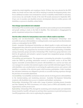 62
satisfied the initial eligibility and compliance checks. Of these, four were selected for the 2012
intake, two female and two male, and will be studying in national development priority areas.
Seven additional awardees were nominated for courses in disability-related fields in education,
social science, law and health. Overall, of the total 150 awards announced in September 2011,
10 per cent of awardees met disability-inclusive development objectives (either persons with
disabilities or persons in disability-related fields).
Howchangewasmonitoredand evaluated
ScholarshipsPNGtracksthenumberofapplicationsfromandawardstopersonswithdisabilities
and people seeking to study in the field of disability. This information is disaggregated by
gender, impairment and province of employment.
Howtheothercriteriafor bestpracticesweremetor effortsmadetomeetthem
Equality and non-discrimination: Making Australian Development Scholarships more
accessible for persons withdisabilities is working towardsa more equal andnon-discriminatory
system, as contemplated by the CRPD.
Gender: Australian Development Scholarships are offered equally to males and females and
disaggregated data collected to provide information on gender issues and inform future efforts.
Awareness-raising: The programme has increased awareness and understanding of disability
among community groups and staff at Scholarships PNG. Small focus group interviews were
held for all applicants and included a spread of people from marginalized groups, including
applicants with disabilities.
Accessibility and participation: The programme is promoting the principles of accessibility
under the CRPD by providing: information sessions in accessible venues in all four PNG
regions; reasonable accommodation for persons with disabilities on a case-by-case basis; and
case managers for awardees whomaintain regular contact andoffer individual support. Persons
with disabilities were consulted prior to and during the application process and a person with
disability is a member of the selection panel, which increases participation. Under Australian
law, education institutions are obligated to provide an accessible learning experience through
the provision of reasonableadjustments.
Accountability: Accountabilitymechanismsinclude activelyinvolvingpersonswithdisabilities
in the decision-making and monitoring processes. Australian Development Scholarship
recipients with disabilities have access to complaint and feedback mechanisms.
Partnerships: Scholarships PNG works with a range of partners, including donors (Australia
and New Zealand), the PNG Government, civil society (such as DPOs and disability service
organizations) and the private sector.
Replicability: Scholarships PNG, through the monitoring and evaluation plan and stakeholder
forums hosted by AusAID, will report on and share their experiences to provide learning across
AusAID programmes witha viewto replicating the programme.
 