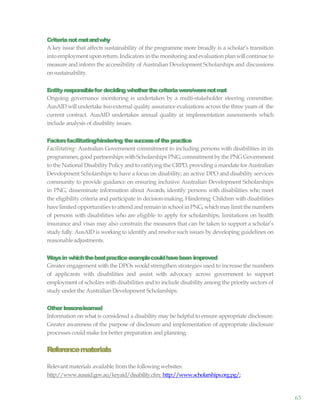 63
Criterianotmetandwhy
A key issue that affects sustainability of the programme more broadly is a scholar’s transition
into employment uponreturn. Indicators in the monitoring andevaluation plan willcontinue to
measure and inform the accessibility of Australian Development Scholarships and discussions
onsustainability.
Entity responsiblefor deciding whetherthecriteriawere/werenotmet
Ongoing governance monitoring is undertaken by a multi-stakeholder steering committee.
AusAID willundertake twoexternal quality assurance evaluations across the three years of the
current contract. AusAID undertakes annual quality at implementation assessments which
include analysis of disability issues.
Factorsfacilitating/hindering thesuccessofthepractice
Facilitating: Australian Government commitment to including persons with disabilities in its
programmes; good partnerships withScholarships PNG;commitment bythe PNG Government
to the National Disability Policy and to ratifying the CRPD, providing a mandate for Australian
Development Scholarships to have a focus on disability; an active DPO and disability services
community to provide guidance on ensuring inclusive Australian Development Scholarships
in PNG, disseminate information about Awards, identify persons with disabilities who meet
the eligibility criteria and participate in decision-making. Hindering: Children with disabilities
havelimited opportunitiesto attend andremainin school in PNG,whichmaylimit the numbers
of persons with disabilities who are eligible to apply for scholarships; limitations on health
insurance and visas may also constrain the measures that can be taken to support a scholar’s
study fully. AusAID is working to identify and resolve such issues by developing guidelines on
reasonableadjustments.
Waysin whichthebestpracticeexamplecouldhavebeen improved
Greater engagement with the DPOs would strengthen strategies used to increase the numbers
of applicants with disabilities and assist with advocacy across government to support
employment of scholars with disabilities and to include disability among the priority sectors of
study under the Australian Development Scholarships.
Other lessonslearned
Information on what is considered a disability may be helpful to ensure appropriate disclosure.
Greater awareness of the purpose of disclosure and implementation of appropriate disclosure
processes could make for better preparation and planning.
Referencematerials
Relevant materials available from the following websites:
http://www.ausaid.gov.au/keyaid/disability.cfm; http://www.scholarships.org.pg/;
 