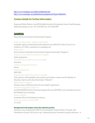 64
http://www.ausaid.gov.au/scholar/publications.cfm;
http://www.ausaid.gov.au/publications/keyaidpubs.cfm?Type=PubKADA.
Contactdetailsfor furtherinformation
RosemaryMcKay,Director, AusAIDDisabilityInclusiveDevelopment Team.E-mail: Rosemary.
McKay@ausaid.gov.au; tel.: +61 2 6178 4497; fax: +61 2 6206 4877.
SAMOA
Samoa Inclusive Education DemonstrationProgram
Name of organization, address and website
Australian Agency for International Development (AusAID)255 London Circuit, Civic,
Canberra, ACT2600, Australia (www.ausaid.gov.au)
Project title
Samoa Inclusive Education Demonstration Program (hereinafter “Program”)
Initiative selected as best practice example
Entire programme
Thematic area/s of best practice example:
education
country and specific location
Samoa
Durationof project
2009–2015
Beneficiaries of the best practice example
Girls and boys with disabilities, their parents and families, teachers and the Ministry of
Education, Sports and Culture (hereinafter “Ministry”)
Impairment/s targeted
Hearing, vision, intellectual, physical and multiple impairments
Implementing agency/agencies
AusAID; SENESE Inclusive Education Support Services (SENESE); Loto Taumafai Society for
the Disabled (Loto Taumafai)
Source offunds
Australian Oftcial Development Assistance
Relevant article/s of the CRPD
5, 8, 32, 24
Backgroundtotheproject andtotheselected practice
Samoa has not yet signed the CRPD but it launched the National Policy for People with
Disabilities in January 2011 and set upa National Steering Committee to guide ratification of
 