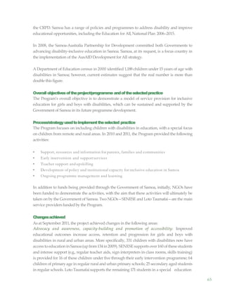 65
the CRPD. Samoa has a range of policies and programmes to address disability and improve
educational opportunities, including the Education for All,National Plan 2006–2015.
In 2008, the Samoa-Australia Partnership for Development committed both Governments to
advancing disability-inclusive education in Samoa. Samoa, at its request, is a focus country in
the implementation of the AusAID Development for All strategy.
A Department of Education census in 2000 identified 1,188 children under 15 years of age with
disabilities in Samoa; however, current estimates suggest that the real number is more than
double this figure.
Overallobjectivesoftheproject/programme andoftheselectedpractice
The Program’s overall objective is to demonstrate a model of service provision for inclusive
education for girls and boys with disabilities, which can be sustained and supported by the
Government of Samoa in its future programme development.
Process/strategyusedtoimplementtheselected practice
The Program focuses on including children with disabilities in education, with a special focus
on children from remote and rural areas. In 2010 and 2011, the Program provided the following
activities:
• Support, resources and information for parents, families and communities
• Early intervention and supportservices
• Teacher support andupskilling
• Development of policy and institutional capacity for inclusive education in Samoa
• Ongoing programme management and learning
In addition to funds being provided through the Government of Samoa, initially, NGOs have
been funded to demonstrate the activities, with the aim that these activities will ultimately be
taken on by the Government of Samoa. TwoNGOs—SENESE and Loto Taumafai—are the main
service providers fundedby the Program.
Changesachieved
As at September 2011, the project achieved changes in the following areas:
Advocacy and awareness, capacity-building and promotion of accessibility: Improved
educational outcomes increase access, retention and progression for girls and boys with
disabilities in rural and urban areas. More specifically, 331 children with disabilities now have
access toeducation inSamoa(upfrom134in2009). SENESE supportsover160 ofthese students
and intense support (e.g., regular teacher aids, sign interpreters in class rooms, skills training)
is provided for 16 of these children under five through their early intervention programme; 64
children of primary age in regular rural and urban primary schools; 25 secondary aged students
in regular schools. Loto Taumafai supports the remaining 171 students in a special education
 