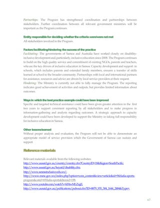 67
Partnerhips: The Program has strengthened coordination and partnerships between
stakeholders. Further coordination between all relevant government ministries will be
important as the Programcontinues.
Entity responsiblefor deciding whetherthecriteriawere/werenotmet
All stakeholders involved in the Program.
Factorsfacilitating/hindering thesuccessofthepractice
Facilitating: The governments of Samoa and Australia have worked closely on disability-
inclusivedevelopmentand,particularly,inclusiveeducation since 2008. The Programcontinues
to build on the high quality service and commitment of existing NGOs, parents and teachers,
whoare the key drivers of inclusive education in Samoa. Capacity development and support in
schools, which includes parents and extended family members, ensures a transfer of skills
learned at school to the broader community. Partnerships with local and international partners
for assistance, resources and advice are driven by local service providers at their request.
Hindering: The Ministry is currently not able to fully manage the Program. The reporting
indicates good achievement of activities and outputs, but provides limited information about
outcomes.
Waysin whichthebestpracticeexamplecouldhavebeen improved
Specific and targeted technical assistance could have been given greater attention in the first
two years to support consistent reporting by all stakeholders and to make progress in
information-gathering and analysis regarding outcomes. A strategic approach to capacity
development could have been developed to support the Ministry in taking full responsibility
for inclusive education in Samoa.
Other lessonslearned
Without proper analysis and evaluation, the Program will not be able to demonstrate an
appropriate model of service provision which the Government of Samoa can sustain and
support.
Referencematerials
Relevant materials available from the following websites:
http://www.ausaid.gov.au/country/country.cfm?CountryID=18&Region=SouthPacific;
http://www.ausaid.gov.au/keyaid/disability.cfm;
http://www.seneseinclusive-edu.ws/;
http://www.mesc.gov.ws/index.php?option=com_content&view=article&id=94:fiafia-sports-
program&catid=69:fiafia-sports&Itemid=198;
http://www.youtube.com/watch?v=kFttwMLZzgE;
http://www.ausaid.gov.au/publications/pubout.cfm?ID=8879_935_304_1644_2484&Type=.
 