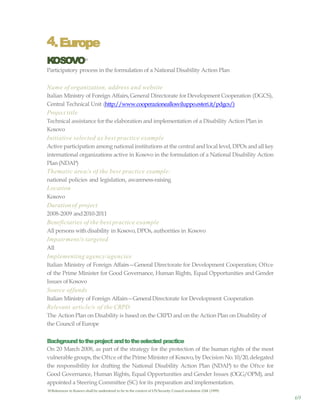 69
4.Europe
KOSOVO18
Participatory process in the formulation of a National Disability Action Plan
Name of organization, address and website
Italian Ministry of Foreign Affairs,General Directorate for Development Cooperation (DGCS),
Central Technical Unit (http://www.cooperazioneallosviluppo.esteri.it/pdgcs/)
Project title
Technical assistance for the elaboration and implementation of a Disability Action Plan in
Kosovo
Initiative selected as best practice example
Active participation among national institutions at the central and local level, DPOs andall key
international organizations active in Kosovo in the formulation of a National Disability Action
Plan(NDAP)
Thematic area/s of the best practice example:
national policies and legislation, awareness-raising
Location
Kosovo
Durationof project
2008-2009 and2010-2011
Beneficiaries of the best practice example
All persons with disability in Kosovo, DPOs, authorities in Kosovo
Impairment/s targeted
All
Implementing agency/agencies
Italian Ministry of Foreign Affairs—General Directorate for Development Cooperation; Oftce
of the Prime Minister for Good Governance, Human Rights, Equal Opportunities and Gender
Issues ofKosovo
Source offunds
Italian Ministry of Foreign Affairs—GeneralDirectorate for Development Cooperation
Relevant article/s of the CRPD
The Action Plan on Disability is based on the CRPD and on the Action Plan on Disability of
the Council ofEurope
Backgroundtotheproject andtotheselected practice
On 20 March 2008, as part of the strategy for the protection of the human rights of the most
vulnerable groups, the Oftce of the Prime Minister of Kosovo, by Decision No.10/20,delegated
the responsibility for drafting the National Disability Action Plan (NDAP) to the Oftce for
Good Governance, Human Rights, Equal Opportunities and Gender Issues (OGG/OPM), and
appointed a Steering Committee (SC) for its preparation and implementation.
18 References to Kosovo shall be understood to be in the context of UNSecurity Council resolution 1244 (1999)
 