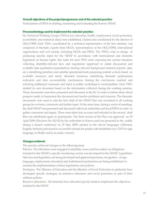 70
Overallobjectivesoftheproject/programme andoftheselectedpractice
Participation of DPOs in drafting,monitoring and evaluating the Kosovo NDAP.
Process/strategyusedtoimplementtheselected practice
Six Technical Working Groups (TWGs) (on education, health, employment, social protection,
accessibility and statistical data) were established, chaired and coordinated by the director of
OGG/OPM. Each TWG, coordinated by a technical representative of the line ministry, was
composed of thematic experts from DGCS, representatives of the OGG/OPM, international
organizations and civil society, including NGOs and DPOs. The TWGs were in charge of
producing specific input for the NDAP in accordance with international and domestic
legislation on human rights. Key tasks for each TWG were: assessing the current situation;
collecting disability-relevant laws and regulations (approved or under discussion) and
available data (qualitative/quantitative); sharing relevant background material (reports, data,
etc.); identifying priorities and suitable operational tools; proposing realistic actions based on
available resources and newly allocated resources; identifying thematic performance
indicators and clear accountability mechanisms; sharing the conclusions reached; and
soliciting additional comments and input in public workshops in municipalities. Each TWG
drafted its own document based on the information collected during the working sessions.
These documents were then presented and discussed at the SC in order to inform them about
progress made, to harmonize the document and resolve problems and concerns. The thematic
documents were used to edit the first draft of the NDAP that was circulated to all working
groups for revision, comments and further input. At the same time, during a series of meetings,
the draft NDAP was presented and discussed with local authorities and local DPOs in order to
gather comments and inputs. These were taken into account and included in the second draft
that was distributed again to participants. The final version of the Plan was approved on 29
April 2009 (Decision No. 02/62) by the authorities in Kosovo and was presented to the public
during a launch conference on 23 May 2009, printed in the oftcial languages (Albanian,
English, Serbian) and issued in accessible formats for people with disabilities (in a DVD in sign
language, in Braille and in an audio version).
Changesachieved
The practice achieved changes in the following areas:
Policies: The Ministries wereengaged in disability issues and have taken on obligations
included in the NDAP;a specific monitoring system wasdevelopedfor the NDAP. Legislation:
Newlawsandlegislation are beingdevelopedandapproved (pensions,recognition of sign
language, employment,education) and institutional mechanisms are being established to
monitor the implementation of these legislations and policies.
Strategies: The Ministry of Education and the Ministry of Social Protection in particular have
developed specific strategies on inclusive education and social protection as part of their
ordinarypolicies.
Resource allocation: All ministries have allocated specific funds to implement the objectives
included in theNDAP.
 