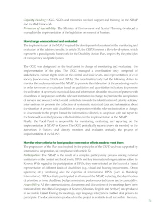 71
Capacity-building: OGG, NGOs and ministries received support and training on the NDAP
and its M&Eframework.
Promotion of accessibility: The Ministry of Environment and Spatial Planning developed a
manual for the implementation of the legislation on removal of barriers.
Howchangewasmonitoredand evaluated
The implementation of the NDAPrequired the development of a system for the monitoring and
evaluation of the achieved results. In article 33, the CRPD foresees a three-level system, which
represents a paradigmatic framework for the Disability Action Plan, inspired by the principles
of transparency andparticipation.
The OGG was designated as the focal point in charge of monitoring and evaluating the
implementation of the plan. The OGG managed a coordination body composed of
stakeholders, human rights units at the central and local levels, and representatives of civil
society (associations, NGOs and DPOs). The coordination body had the following duties: to
monitor the implementation of the NDAP; to promote the elaboration of the monitoring results
in order to ensure an evaluation based on qualitative and quantitative indicators; to promote
the collection of systematic statistical data and information about the situation of persons with
disabilities in cooperation with the relevant institution in charge; to promote the compilation
of surveys and research which could contribute towards the identification of priority actions/
interventions; to promote the collection of systematic statistical data and information about
the situation of persons with disabilities in cooperation with the relevant institution in charge;
to disseminate in the proper format the information collected; to cooperate with and report to
the National Council of persons with disabilities for the implementation of the NDAP.
Finally, the Focal Point is responsible for monitoring, evaluating and reporting on the
implementation of NDAP in Kosovo. The OGG periodically reports (every six months) to the
authorities in Kosovo and directly monitors and evaluates annually the process of
implementation of the NDAP.
Howtheothercriteriafor bestpracticeweremetor effortsmadetomeetthem
The preparation of the Plan was inspired by the principles of the CRPD and was supported by
international cooperation, in compliance witharticle 32.
Participation: The NDAP is the result of a complex participatory process among national
institutions at the central and local levels, DPOs and key international organizations active in
Kosovo. With regard to the participation of DPOs, they were selected on the basis of a broad
representation of different kinds of disabilities (e.g., visual and hearing impairments, Down
syndrome, etc.), combining also the expertise of international DPOs (such as Handicap
International). DPOs actively participated in all areas of the NDAP, including the identification
of priorities, actions, deadlines, budget constraints, performance indicators and accountability.
Accessibility: All the communications, documents and discussions of the meetings have been
translated into the oftcial languages of Kosovo (Albanian, English and Serbian) and produced
in accessible format. During the meetings, sign language interpreters enabled deaf persons to
participate. The documentation produced on the project is available in all accessible formats,
 