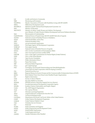6
LIC
M&E
MADIPHA
MDGs
MGNREGA
MoE
MoLYWCD
MoU
NAFOPHANU
NCDPZ
NDAP
NDP
NGO
NORAD
NORCAP
NUDIPU
OCHA
OGG
OHCHR
OPM
OSF
PIO
PNG
PRP
PSGs
PSO
PSS
RBEC
RHTO
RTI
SAM
SCiT
SENESE
SIDA
SNNPR
TASO
TLM
TLP
TRAC
TWGs
UN/DESA
UNDP
UNICEF
VSO
WA
WASH
WEDC
WHO
YEF
ZAFOD
Livable and Inclusive Community
MonitoringandEvaluation
Masaka Association of Persons with Disabilities Living with HIV &AIDS
Millennium Development Goals
Mahatma Gandhi National Rural Employment Guarantee Act
Ministry ofEducation
Ministry of Labour, Youth, Womenand children Development
(nowMinistry of Youth, Women, Children Development and Social Welfare) (Zanzibar)
Memorandumof Understanding
National Forumof People living with HIV &AIDS Networksof Uganda
National Council of Disabled Persons of Zimbabwe
National Disability Action Plan
National Disability Policy
non-governmental organization
NorwegianAgency for Development Cooperation
NorwegianCapacity
National Union of Disabled Persons of Uganda
Oftce for the Coordination of HumanitarianAffairs
Oftce for Good Governance (within OPM)
Oftce of the High Commissioner for Human Rights (United Nations)
Oftce of the PrimeMinister
Open Society Foundation
Public Information Oftcer
PapuaNewGuinea
Protracted Relief Programme
peer supportgroups
Vereniging voorPersonele Samenwerking met Ontwikkelingslanden
(Association for Staff Cooperation with Developing Countries)
Pastoral Social Services
Regional Bureaufor Eastern Europeand the Commonwealthof Independent States (UNDP)
Ra’es HadomiTimor Oan (Timor-Leste Disabled People Organization)
Right to Information
Society of African Mission
Save the Children in Tanzania
SENESE Inclusive Education Support Services (Samoa)
SwedishInternational Development Cooperation Agency
Southern Nations Nationalities and People’s Region
The AIDS Support Organization
The LeprosyMission
Thematic LearningProgramme
Target for Resource Assignments from the Core
Technical WorkingGroups
Department of Economic and Social Affairs of the United Nations
United Nations Development Programme
United Nations Children’s Fund
Voluntary Service Overseas
WaterAid
Water,Sanitation andHygiene
Water,Engineering and Development Centre
WorldHealth Organization
Youth Employment Fund
Zambia Federation of the Disabled
 