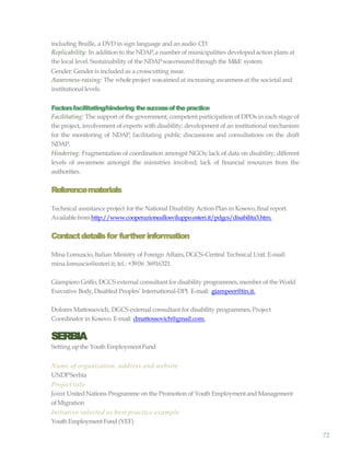 72
including Braille, a DVD in sign language and an audio CD.
Replicability: In addition to the NDAP,a number of municipalities developedaction plans at
the local level. Sustainability of the NDAPwasensuredthrough the M&E system.
Gender: Gender is included as a crosscutting issue.
Awareness-raising: The wholeproject wasaimed at increasing awarenessat the societal and
institutionallevels.
Factorsfacilitating/hindering thesuccessofthepractice
Facilitating: The support of the government, competent participation of DPOs in each stage of
the project, involvement of experts with disability; development of an institutional mechanism
for the monitoring of NDAP, facilitating public discussions and consultations on the draft
NDAP.
Hindering: Fragmentation of coordination amongst NGOs; lack of data on disability; different
levels of awareness amongst the ministries involved; lack of financial resources from the
authorities.
Referencematerials
Technical assistance project for the National Disability Action Plan in Kosovo, final report.
Availablefromhttp://www.cooperazioneallosviluppo.esteri.it/pdgcs/disabilita3.htm.
Contactdetailsfor furtherinformation
Mina Lomuscio,Italian Ministry of Foreign Affairs,DGCS–Central Technical Unit. E-mail:
mina.lomuscio@esteri.it; tel.: +3906 36916321.
Giampiero Griffo, DGCS external consultant for disability programmes,member of the World
Executive Body,Disabled Peoples’ International-DPI. E-mail: giampeer@tin.it.
Dolores Mattossovich, DGCS external consultant for disability programmes,Project
Coordinator in Kosovo. E-mail: dmattossovich@gmail.com.
SERBIA
Setting upthe Youth Employment Fund
Name of organization, address and website
UNDPSerbia
Project title
Joint UnitedNations Programme on the Promotion of Youth Employment and Management
ofMigration
Initiative selected as best practice example
Youth EmploymentFund (YEF)
 